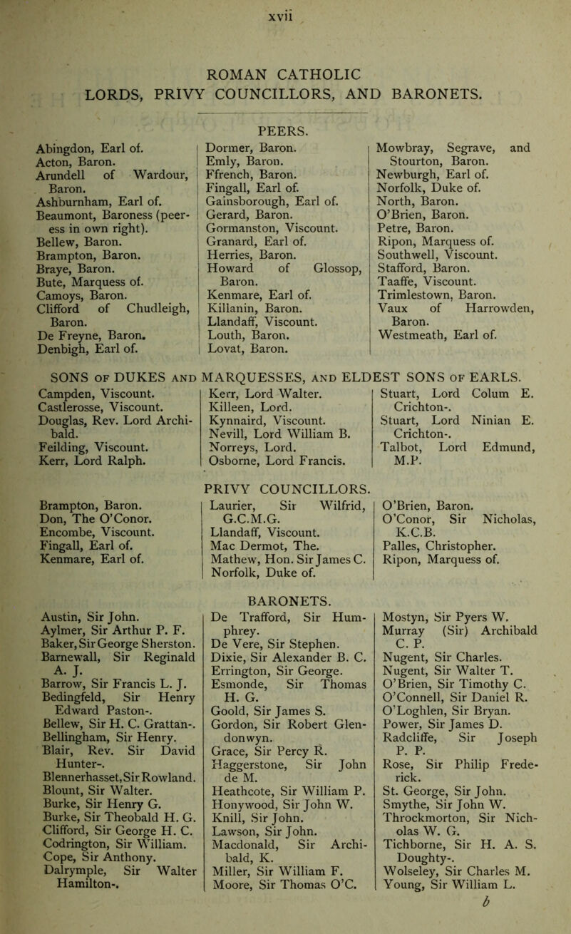 xvu ROMAN CATHOLIC LORDS, PRIVY COUNCILLORS, AND BARONETS. PEERS. Abingdon, Earl of. Acton, Baron. Arundell of Wardour, Baron. Ashbumham, Earl of. Beaumont, Baroness (peer- ess in own right). Bellew, Baron. Brampton, Baron. Braye, Baron. Bute, Marquess of. Camoys, Baron. Clifford of Chudleigh, Baron. De Freyne, Baron. Denbigh, Earl of. Dormer, Baron. Emly, Baron. Ffrench, Baron. Fingall, Earl of. j Gainsborough, Earl of. I Gerard, Baron. I Gormanston, Viscount. ! Granard, Earl of. [ Herries, Baron. Howard of Glossop, Baron. Kenmare, Earl of. Killanin, Baron, j Llandaff, Viscount. I Louth, Baron. I Lovat, Baron. MARQUESSES, and ELDEST SONS of EARLS. Kerr, Lord Walter. Killeen, Lord. Kynnaird, Viscount. Nevill, Lord William B. Norreys, Lord. Osborne, Lord Francis. Stuart, Lord Colum E. Crichton-. Stuart, Lord Ninian E. Crichton-. Talbot, Lord Edmund, M.P. SONS OF DUKES AND Campden, Viscount. Castlerosse, Viscount. Douglas, Rev. Lord Archi- bald. Feilding, Viscount. Kerr, Lord Ralph. Brampton, Baron. Don, The O’Conor. Encombe, Viscount. Fingall, Earl of. Kenmare, Earl of. Austin, Sir John. Aylmer, Sir Arthur P. F. Baker, Sir George Sherston. Barnewall, Sir Reginald A. J. Barrow, Sir Francis L. J. Bedingfeld, Sir Henry Edward Paston-. Bellew, Sir H. C. Grattan-. Bellingham, Sir Henry. Blair, Rev. Sir David Hunter-. Blennerhasset, Sir Rowland. Blount, Sir Walter. Burke, Sir Henry G. Burke, Sir Theobald H. G. Clifford, Sir George H. C. Codrington, Sir William. Cope, Sir Anthony. Dalrymple, Sir Walter Hamilton-. PRIVY COUNCILLORS. Laurier, Sir Wilfrid, G. C.M.G. Llandaff, Viscount. Mac Dermot, The. Mathew, Hon. Sir James C. Norfolk, Duke of. BARONETS. De Trafford, Sir Hum- phrey. De Vere, Sir Stephen. Dixie, Sir Alexander B. C. Errington, Sir George. Esmonde, Sir Thomas H. G. Goold, Sir James S. Gordon, Sir Robert Glen- don wyn. Grace, Sir Percy R. Haggerstone, Sir John deM. Heathcote, Sir William P. Honywood, Sir John W. Knill, Sir John. Lawson, Sir John. Macdonald, Sir Archi- bald, K. Miller, Sir William F. Moore, Sir Thomas O’C. Mowbray, Segrave, and Stourton, Baron. Newburgh, Earl of. Norfolk, Duke of. North, Baron. O’Brien, Baron. Petre, Baron. Ripon, Marquess of. Southwell, Viscount. Stafford, Baron. Taaffe, Viscount. Trimlestown, Baron. Vaux of Plarrowden, Baron. Westmeath, Earl of. O’Brien, Baron. O’Conor, Sir Nicholas, K.C.B. Palles, Christopher. Ripon, Marquess of. Mostyn, Sir Pyers W. Murray (Sir) Archibald C. P. Nugent, Sir Charles. Nugent, Sir Walter T. O’Brien, Sir Timothy C. O’Connell, Sir Daniel R. O’Loghlen, Sir Bryan. Power, Sir Janies D. Radcliffe, Sir Joseph P. P. Rose, Sir Philip Frede- rick. St. George, Sir John. Smythe, Sir John W. Throckmorton, Sir Nich- olas W. G. Tichborne, Sir H. A. S. Doughty-. Wolseley, Sir Charles M. Young, Sir William L. b