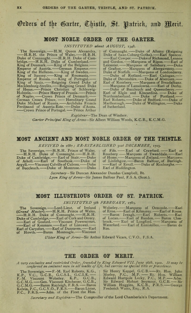 #rJ)«rs of barter, Cjjisflt, St. ^atrick, atrb MOST NOBLE ORDEB, OF THE GARTER. INSTITUTED about AUGUST, 1348. The Sovereign. H.M. Queen Alexandra. H.R.H. the Prince of Wales. H.R.H. Duke of Connaught. H.R.H. Duke of Cam- bridge. H.R.H. Duke of Cumberland. King of Denmark. King of the Belgians. Emperor of Austria. German Emperor. King of the Hellenes. King of Sweden. King of Saxony. King of Roumania. Emperor of Russia. King of Portugal. King of Spain. Reigning Grand Duke of Mecklenburg-Strelitz. Reigning Grand Duke of Hesse.——Prince Christian of Schleswig- Holstein. Prince Henry of Prussia. Prince of Naples. Crown Prince of Denmark. German Crown Prince. Hereditary Grand Duke Michael of Russia. Archduke Francis Ferdinand of Austria-Este. Duke d’Aosta. Crown Prince of Portugal. Prince Arthur of Connaught. Duke of Albany (Reigning Duke of Saxe-Coburg-Gotha).—;—Earl Spencer. Earl Cowper. Dukeof Richmond, Lennox and Gordon. Marquess of Ripon. Earl of Leicester. Marquess of Salisbury. Duke of Grafton. Marquess of Abergavenny. Duke of Norfolk. Marquess of Londonderry. Duke of Rutland. Earl Cadogan. Duke of Devonshire. Duke of Abercorn. Earl of Rosebery. Marquess of Breadalbane. Marquess of Lansdowne. Earl of Derby. Duke of Buccleuch and Queensberr>'. Earl of Elgin and Kincardine. Duke of Northumberland. Duke of Portland. Earl Roberts. Duke of Bedford. Duke of Marlborough. Duke of Wellington. Duke of Sutherland. Dean of Windsor. Registrar—The Garter Principal Kmg of Arms—Sir Albert William Woods, K.C.B., K.C.M.G. MOST ANCIENT AND MOST NOBLE ORDER OF THE THISTLE. REVIVED in 1687; RE-ESTABLISHED z^-st DECEMBER, 1703. The Sovereign. H.R.H. Prince of Wales. H.R.H. Duke of Connaught.-; H.R.H. Duke of Cambridge. Earl of Stair. Duke of Atholl. Earl of Southesk. Duke of Argyll. Viscount Colville of Culross. Duke of Buccleuch. Duke of Montrose. Duke of Fife. Earl of Crawford. Earl ot Ro.sebery Marquess of Tweeddale. Earl of Home. Marquess of Zetland. Marquess of Linlithgow. Baron Balfour, of Burleigh. Earl of Erroll. Duke of Roxburghe. Earl of Haddington. Secretary— Sir Duncan Alexander Dundas Campbell, Bt. Lyon King of Arms—Sir James Balfour Paul, F.S.A. (Scot.). i t f MOST ILLUSTRIOUS ORDER OF ST. PATRICK. INSTITUTED sib. FEBRUARY, 1783. The Sovereign. Lord-Lieut. of Ireland (Grand Master). H.R.H. Prince of Wales. H.R.H. Duke of Connaught. H.R.H. Duke of Cambridge. Earl of Cork and Orrery. Earl of Gosford. Viscount Powerscourt. Earl of Kenmare. Earl of Listowel. Earl of Carysfort. Earl of Dunraven. Earl of Howth. Baron Monteagle. Viscount Wolseley. Marquess of Ormonde. Earl | of Erne. Earl ot Kilmorey. Earl of Rosse. Baron Iveagh. Earl Roberts. Earl { of Lucan. Earl of Bandon. Baron Cion- t brock. Earl of Longford. Marquess of I Waterford. Earl of Enniskillen. Baron de i Ros. Ulster King of Arms—Sir Arthur Edward Vicars, C.V.O., F.S.A. THE ORDER OF MERIT. A very exclusive and restricted Order, founded by Kmg Edward VII. Jitne 26th, 1902. It may be conferred on eminent men in all walks of life, but cam-ies no special title or precedence. The Sovereign. F.-M. Earl Roberts, K.G., K.P., V.C., G.C.B., G.C.S.L, G.C.I.E. F. -M. Viscount Wolseley, K.P., G.C.B., G. C.M.G. Gen. Viscount Kitchener, G.C.B., G.C.M.G. Baron Rayleigh, F.R.S. Baron Kelvin, P.C., G.C.V.O., F.R.S. Baron Lister, P.C., F.R.S. Adm. of the Fleet the Hon. Sir Henry Keppel, G.C.B. Rt. Hon. John Morley, P.C., M.P. Rt. Hon. William Edward Hartpole Lecky, P.C., M.P. Adm. Sir Edward Hobart Seymour, G.C.B. Sir William Huggins, K.C.B., P.R.S. George Frederick Watts, Esq., R.A. I Secretary and Registrar—Comptroller of the Lord Chamberlam’s Department.