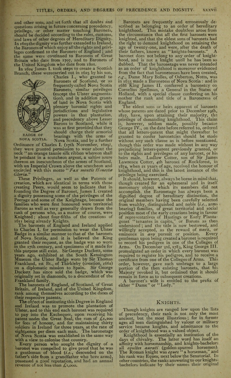 BADGE OK NOVA SCOTIA. and other sons, and set forth that all doubts and questions arising in future concerning precedency, privilege, or other matter touching Baronets, should be decided according to the rules, customs, and laws of other degrees of Hereditary Dignity. In 1619 the dignity was further extended to Ireland, the Baronets of which enjoy all the rights and privi- leges confirmed to the Baronets of England ; and the same were continued to Baronets of Great Britain who date from 1707, and to Baronets of the United Kingdom who date from 1801. In 1624 James I. took steps to create a Scottish Branch, these werecarried out in 1625 by his son, Charles I., who granted to Baronets of Scotland, or as frequently called Nova Scotia Baronets, similar privileges (except the Ulster augmenta- tion), and in addition grants of land in Nova Scotia with plenary baronial rights and jurisdictions and legislative powers in that plantation, and precedency above Lesser Barons in Scotland, while it was at first provided that they should charge their armorial bearings with the arms of Nov'a Scotia, and by a further Ordinance of Charles I. (17th November, 1629), they were granted permission to wear about the neck “an orange taunie silk ribbon whereon shall be pendant in a scutcheon argent, a saltire azure thereon an inescutcheon of the armes of Scotland, with un Imperial Crown above the scutcheon and encircled with this motto “Fax mentis Honestce Gloria. These Privileges, as well as the Patents of creation, which are identical in ternis with those creating Peers, would seem to indicate that in founding the Degree of Baronet, James I. created a dignity possessing some of the privileges of the Peerage and some of the Knightage, because the families who were first honoured were territorial , Barons as well as very generally drawn from the rank of persons who, as a matter of course, were Knighted ; about four-fifths of the creations of 1611 being already Knights. The baronets of England and Ireland applied to Charles I. for permission to wear the Ulster Badge in a similar manner to that of the baronets of Nova Scotia, and it is believed the King granted their request, as the badge was so worn dn the 17th century, and specimens of it made for ’ this purpose still exist. Sir George Duckett, some years ago, exhibited at the South Kensington Museum the Ulster Badge worn by Sir Thomas Frankland, ist Bt., of Thirkleby (creation, 1662) on a diplomatic mission to Spain. Sir George ^Duckett has since sold the badge, which was originally set in diamonds, to a descendant of the Frankland family. The baronets of England, of Scotland, of Great Britain, of Ireland, and of the United Kingdom, rank among themselves according to the dates of their respective patents. The object of instituting this Degree in England and Ireland was to promote the plantation of Ulster, and to this end each baronet was required to pay into the Exchequer, upon receiving his patent undei the Great Seal, the sum of ^1,200 for fees of honour, and for maintaining thirty soldiers in Ireland for three years, at the rate of eightpence per diem each man. The baronetage of Nova Scotia was established in the same way with a view to colonise that country. _ Every person who sought the dignity of a baronet was compelled to give proof that he was a gentleman of blood {i.e., descended on the V father’s side from a grandfather who bore arms), possessed a good reputation, and had an annual revenue of not less ihan ;(ji,ooo. Baronets are frequently and erroneously de- scribed as belonging to an order of hereditary knighthood. This mistake doubtless arose from the circumstance that all the first baronets were knighted, and that the eldest sons of baronets had the right to demand knighthood on attaining the age of twenty-one, and were, after the death of their fathers, known as “ knights-baronets.”_ A baronet does not belong to any order of knight- hood, and is not a knight until he has been so dubbed. That the baronetage was never intended as an order of knighthood is moreover evidenced from the fact that baronetesses have been created, e.g.. Dame Mary Bolles, of Osberton, Notts, was in 1635 made a Baronetess of Nova Scotia : and in 1686 King James II. conferred a baronetcy on Cornelius Spellman, a General in the States of Holland, with a special clause conferring on his mother the rank and title of a Baronetess of England. The eldest sons or heirs apparent of baronets whose patents are dated prior to December 19th, 1827, have, upon attaining their majority, the privilege of demanding knighthood. This claim is, however, seldom made, possibly because George IV., on the date before referred to, ordered that all letters-patent that might thereafter be granted to confer baronetcies should be made without any such clause as is before mentioned, though this order was made without in any way prejudicing letters-patent previously granted, or to the rights and privileges of any baronet, or his heirs male. Ludlow Cotter, son of Sir James Lawrence Cotter, 4th baronet of Rockforest, in 1874, when 21 years of age, received the honour of knighthood, and this is the latest instance of the privilege being exercised. It should, however, always be borne in mind that, though created for an ephemeral and in itself mercenary object which its members did not accomplish, the Baronetage has always been a dignified degree of hereditary distinction, the original members having been carefully selected from wealthy, distinguished and noble {i.e.., arms • bearing) families, of great territorial and social position most of the early creations being in favour of representatives of Hastings or Early Planta- genet “ tenantes in capite,” or Barons as then understood ; and the title is now bestowed, and willingly accepted, as the rewaid of merit, or eminence in atiy pursuit or position. Every gentleman upon being created a baronet is required to record his pedigree in one of the Colleges of Arms. On December 3rd, 1783, King George III. promulgated an order in which every baronet was required to register his pedigree, and to receive a certificate from one of the Colleges of Arms. This order, however, gave such umbrage to a large portion of the then existing baronets, that his Majest): revoked it, but ordained that it should remain in force as to subsequent creations. A baronet’s wife is entitled to the prefix of either “ Dame” or “ Lady.” Knights. Though knights are ranged low upon the lists of precedency, their rank is not only jhe most ancient, but the most illustrious; for in former ages all men distinguished by valour or military service became knights, and admittance to the order of knighthood was a valued object. Knighthood is essentially an institution of the days of chivalry. The latter word has itself an affinity with horsemanship, and knights-bachelors all equites auratt (golden-spurred horsemen). The Roman knight was eques “ a horseman,” and his rank was Eques, next below the Senatorial. In other countries, the ranks answering to our knights- bachelors indicate by their names their original