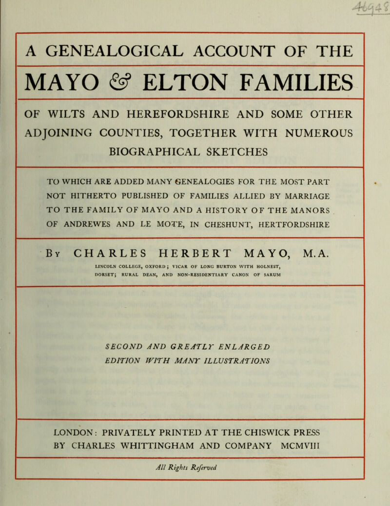 MAYO ELTON FAMILIES OF WILTS AND HEREFORDSHIRE AND SOME OTHER ADJOINING COUNTIES, TOGETHER WITH NUMEROUS BIOGRAPHICAL SKETCHES TO WHICH ARE ADDED MANY GENEALOGIES FOR THE MOST PART NOT HITHERTO PUBLISHED OF FAMILIES ALLIED BY MARRIAGE TO THE FAMILY OF MAYO AND A HISTORY OF THE MANORS OF ANDREWES AND LE MOTE, IN CHESHUNT, HERTFORDSHIRE By CHARLES HERBERT MAYO, M.A. LINCOLN COLLEGE, OXFORD ; VICAR OF LONG BURTON WITH HOLNEST, DORSET; RURAL DEAN, AND NON-RESIDENTIARY CANON OF SARUM SECOND AND GREATLY ENLARGED EDITION WITH MANY ILLUSTRATIONS LONDON: PRIVATELY PRINTED AT THE CHISWICK PRESS BY CHARLES WHITTINGHAM AND COMPANY MCMVIII All Rights Referved