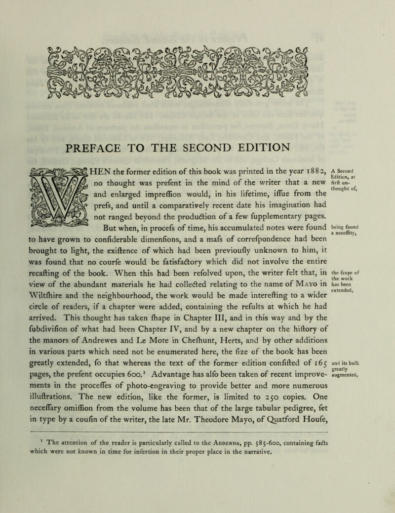 HEN the former edition of this book was printed in the year 1882, no thought was prefent in the mind of the writer that a new and enlarged impreffion would, in his lifetime, ifllie from the prefs, and until a comparatively recent date his imagination had not ranged beyond the production of a few fupplementary pages. But when, in procefs of time, his accumulated notes were found to have grown to confiderable dimenfions, and a mafs of correfpondence had been brought to light, the exiftence of which had been previoufly unknown to him, it was found that no courfe would be fatisfaClory which did not involve the entire recalling of the book. When this had been refolved upon, the writer felt that, in view of the abundant materials he had colleCled relating to the name of Mayo in Wiltlliire and the neighbourhood, the work would be made interefting to a wider circle of readers, if a chapter were added, containing the refults at which he had arrived. This thought has taken lhape in Chapter III, and in this way and by the fubdivilion of what had been Chapter IV, and by a new chapter on the hiftory of the manors of Andrewes and Le Mote in Chelhunt, Herts, and by other additions in various parts which need not be enumerated here, the fize of the book has been greatly extended, fo that whereas the text of the former edition confided of 165 pages, the prefent occupies 600.^ Advantage has alfo been taken of recent improve- ments in the procefTes of photo-engraving to provide better and more numerous illuftrations. The new edition, like the former, is limited to 250 copies. One neceflary omillion from the volume has been that of the large tabular pedigree, fet in type by a coufin of the writer, the late Mr. Theodore Mayo, of Quatford Houfe, * The attention of the reader is particularly called to the Addenda, pp. 585-600, containing fads which were not known in time for infertion in their proper place in the narrative. A Second Edition, at firft un- thought of. being found a neceffity, the fcope of the work has been extended, and its bulk greatly augmented.