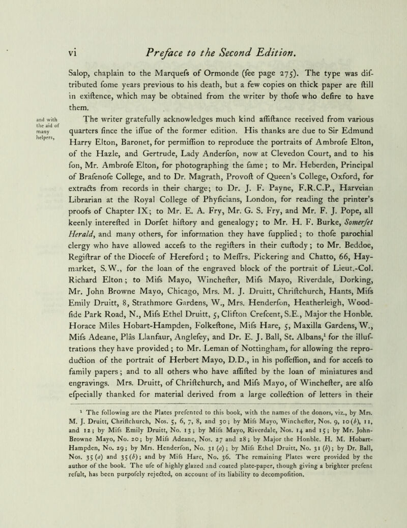 and with the aid of many helpers, vi Preface to the Second Edition, Salop, chaplain to the Marquefs of Ormonde (fee page 275). The type was dif- tributed fome years previous to his death, but a few copies on thick paper are ftill in exiftence, which may be obtained from the writer by thofe who defire to have them. The writer gratefully acknowledges much kind afilftance received from various quarters fince the iflue of the former edition. His thanks are due to Sir Edmund Harry Elton, Baronet, for permiflion to reproduce the portraits of Ambrofe Elton, of the Hazle, and Gertrude, Lady Anderfon, now at Clevedon Court, and to his fon, Mr. Ambrofe Elton, for photographing the fame; to Mr. Heberden, Principal of Brafenofe College, and to Dr. Magrath, Provoft of Queen’s College, Oxford, for extracts from records in their charge; to Dr. J. F. Payne, F.R.C.P., Harveian Librarian at the Royal College of Phyficians, London, for reading the printer’s proofs of Chapter IX; to Mr. E. A, Fry, Mr. G. S. Fry, and Mr, F. J. Pope, all keenly interefted in Dorfet hiftory and genealogy; to Mr. H. F. Burke, Somerjet Herald^ and many others, for information they have fupplied; to thofe parochial clergy who have allowed accefs to the regifters in their cuftody; to Mr. Beddoe, Regiftrar of the Diocefe of Hereford; to MefTrs. Pickering and Chatto, 66, Hay- market, S.W., for the loan of the engraved block of the portrait of Lieut.-Col. Richard Elton; to Mifs Mayo, Winchefter, Mifs Mayo, Riverdale, Dorking, Mr. John Browne Mayo, Chicago, Mrs. M. J. Druitt, Chriftchurch, Hants, Mifs Emily Druitt, 8, Strathmore Gardens, W., Mrs. Henderfon, Heatherleigh, Wood- fide Park Road, N., Mifs Ethel Druitt, 5, Clifton Crefcent, S.E., Major the Honble. Horace Miles Hobart-Hampden, Folkeftone, Mifs Hare, 5, Maxilla Gardens, W., Mifs Adeane, Plas Llanfaur, Anglefey, and Dr. E. J. Ball, St. Albans,^ for the illuf- trations they have provided ; to Mr. Leman of Nottingham, for allowing the repro- duction of the portrait of Herbert Mayo, D.D., in his pofieflion, and for accefs to family papers; and to all others who have affifted by the loan of miniatures and engravings. Mrs. Druitt, of Chriftchurch, and Mifs Mayo, of Winchefter, are alfo efpecially thanked for material derived from a large collection of letters in their * The following are the Plates prefented to this book, with the names of the donors, viz., by Mrs. M. J. Druitt, Chriftchurch, Nos. 5, 6, 7, 8, and 30; by Mifs Mayo, Winchefter, Nos. 9, lo(^), ii, and 12; by Mifs Emily Druitt, No. 13; by Mifs Mayo, Riverdale, Nos. 14 and 15; by Mr. John- Browne Mayo, No. 20; by Mifs Adeane, Nos. 27 and 28; by Major the Honble. H. M. Hobart- Hampden, No. 29; by Mrs. Henderfon, No. 31 («); by Mifs Ethel Druitt, No. 31 (^); by Dr. Ball, Nos. 35 (^) and 35 (^); and by Mifs Hare, No. 36. The remaining Plates were provided by the author of the book. The ufe of highly glazed and coated plate-paper, though giving a brighter prcfent refult, has been purpofely rejeded, on account of its liability to decompofition.