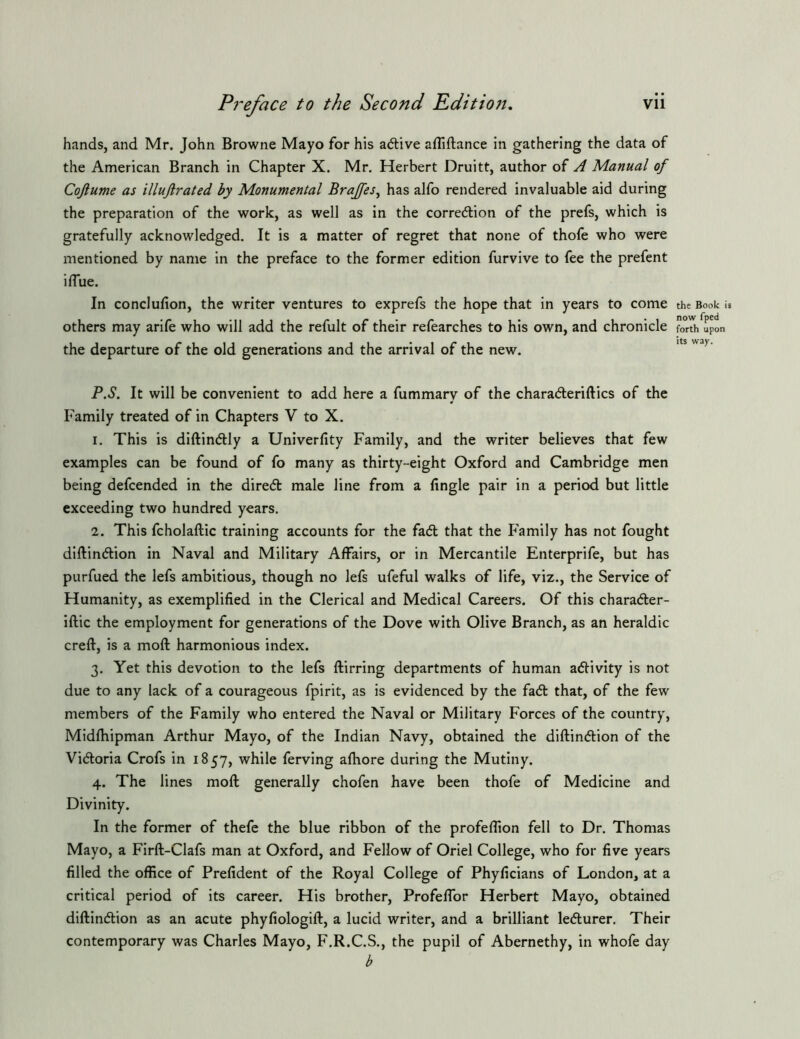 hands, and Mr. John Browne Mayo for his adive afliftance in gathering the data of the American Branch in Chapter X. Mr. Herbert Druitt, author of A Manual of Cojlume as illuftrated by Monumental Brajfes^ has alfo rendered invaluable aid during the preparation of the work, as well as in the corredlion of the prefs, which is gratefully acknowledged. It is a matter of regret that none of thofe who were mentioned by name in the preface to the former edition furvive to fee the prefent iflue. In conclufion, the writer ventures to exprefs the hope that in years to come others may arife who will add the refult of their refearches to his own, and chronicle the departure of the old generations and the arrival of the new. P.S. It will be convenient to add here a fummary of the chara<5leriftics of the Family treated of in Chapters V to X. 1. This is diftindly a Univerfity Family, and the writer believes that few examples can be found of fo many as thirty-eight Oxford and Cambridge men being defcended in the diredt male line from a Angle pair in a period but little exceeding two hundred years. 2. This fcholaftic training accounts for the fad that the Family has not fought diftindion in Naval and Military Affairs, or in Mercantile Enterprife, but has purfued the lefs ambitious, though no lefs ufeful walks of life, viz., the Service of Humanity, as exemplified in the Clerical and Medical Careers. Of this charader- iftic the employment for generations of the Dove with Olive Branch, as an heraldic creft, is a moft harmonious index. 3. Yet this devotion to the lefs ftirring departments of human adivity is not due to any lack of a courageous fpirit, as is evidenced by the fad that, of the few members of the Family who entered the Naval or Military Forces of the country, Midfhipman Arthur Mayo, of the Indian Navy, obtained the diftindion of the Vidoria Crofs in 1857, while ferving aftiore during the Mutiny. 4. The lines moft generally chofen have been thofe of Medicine and Divinity. In the former of thefe the blue ribbon of the profeflion fell to Dr. Thomas Mayo, a Firft-Clafs man at Oxford, and Fellow of Oriel College, who for five years filled the office of Prefident of the Royal College of Phyficians of London, at a critical period of its career. His brother, Profelfor Herbert Mayo, obtained diftindion as an acute phyfiologift, a lucid writer, and a brilliant ledurer. Their contemporary was Charles Mayo, F.R.C.S., the pupil of Abernethy, in whofe day b the Book U now fped forth upon its way.