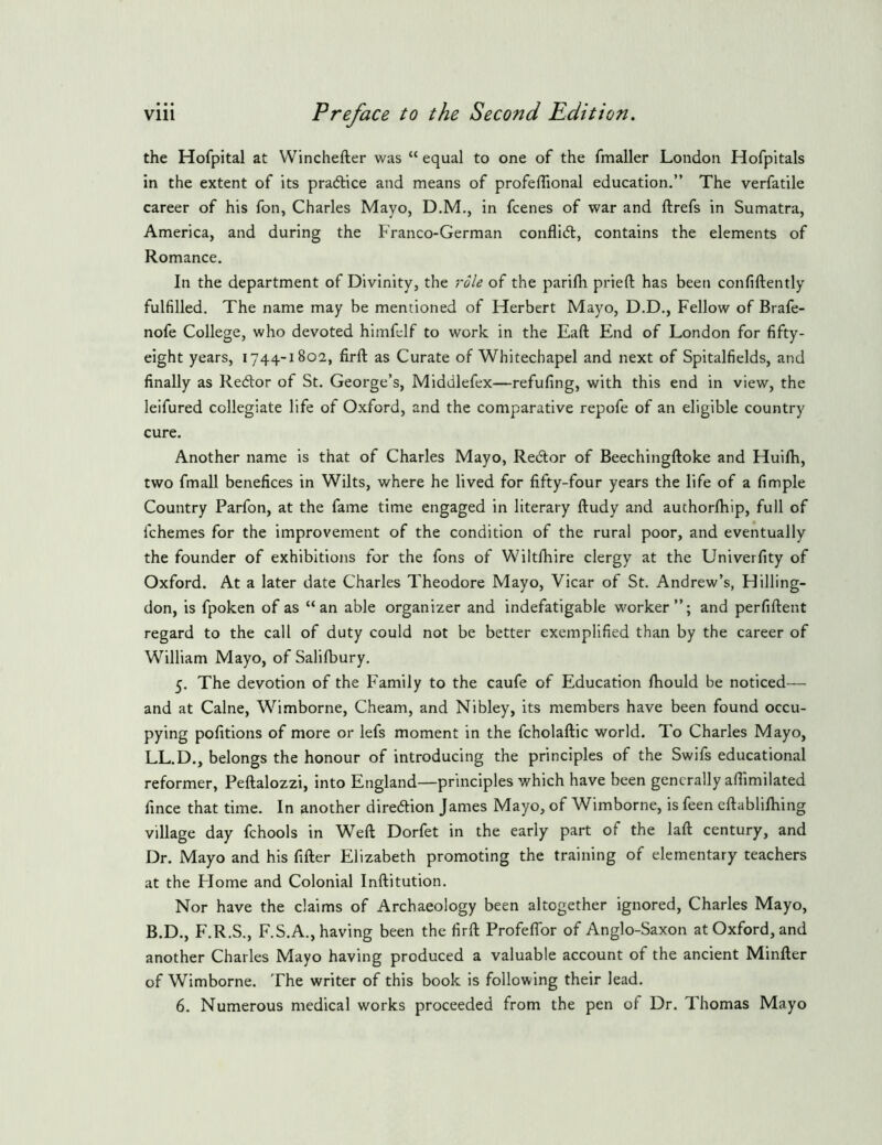 the Hofpital at VVinchefter was “ equal to one of the fmaller London Hofpitals in the extent of its pradlice and means of profelTional education.” The verfatile career of his fon, Charles Mayo, D.M., in fcenes of war and ftrefs in Sumatra, America, and during the Franco-German conflidt, contains the elements of Romance. In the department of Divinity, the role of the parifli prieft has been confiftently fulfilled. The name may be mentioned of Herbert Mayo, D.D., Fellow of Brafe- nofe College, who devoted himfelf to work in the Eaft End of London for fifty- eight years, 1744-1802, firft as Curate of Whitechapel and next of Spitalfields, and finally as Redlor of St. George’s, Middlefex—refufing, with this end in view, the leifured collegiate life of Oxford, and the comparative repofe of an eligible country cure. Another name is that of Charles Mayo, Redlor of Beechingftoke and Huifh, two fmall benefices in Wilts, where he lived for fifty-four years the life of a fimple Country Parfon, at the fame time engaged in literary ftudy and authorlhip, full of fchemes for the improvement of the condition of the rural poor, and eventually the founder of exhibitions for the fons of Wiltlhire clergy at the Univerfity of Oxford. At a later date Charles Theodore Mayo, Vicar of St. Andrew’s, Hilling- don, is fpoken of as “an able organizer and indefatigable worker”; and perfiftent regard to the call of duty could not be better exemplified than by the career of William Mayo, of Salifbury. 5. The devotion of the Family to the caufe of Education Ihould be noticed— and at Caine, Wi.mborne, Cheam, and Nibley, its members have been found occu- pying pofitions of more or lefs moment in the fcholaftic world. To Charles Mayo, LL.D., belongs the honour of introducing the principles of the Swifs educational reformer, Peftalozzi, into England—principles which have been generally afiimilated fince that time. In another diredion James Mayo, of Wimborne, is feen eftablifhing village day fchools in Weft Dorfet in the early part of the laft century, and Dr. Mayo and his fifter Elizabeth promoting the training of elementary teachers at the Flome and Colonial Inftitution. Nor have the claims of Archaeology been altogether ignored, Charles Mayo, B.D., F.R.S., F.S.A., having been the firft Profeflbr of Anglo-Saxon at Oxford, and another Charles Mayo having produced a valuable account of the ancient Minfter of Wimborne. The writer of this book is following their lead. 6. Numerous medical works proceeded from the pen of Dr. Thomas Mayo