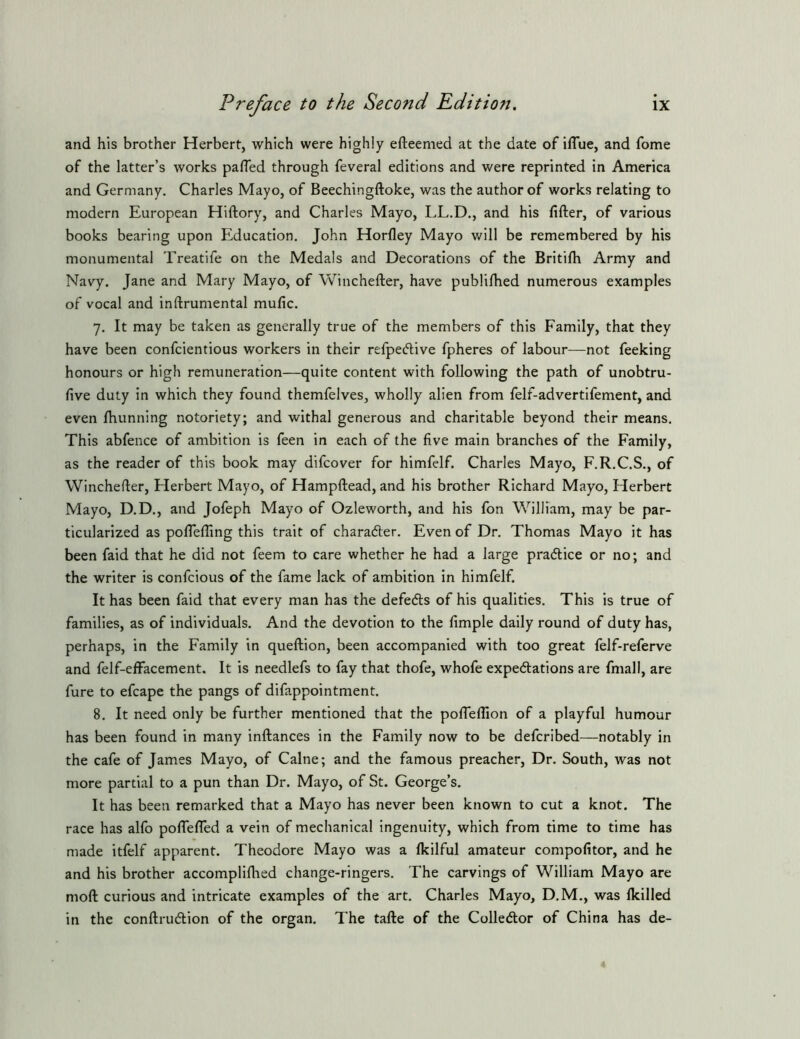 and his brother Herbert, which were highly efteemed at the date of iflue, and fome of the latter’s works palTed through feveral editions and were reprinted in America and Germany. Charles Mayo, of Beechingftoke, was the author of works relating to modern European Hiftory, and Charles Mayo, LL.D., and his fifter, of various books bearing upon Education. John Horfley Mayo will be remembered by his monumental Treatife on the Medals and Decorations of the Britilh Army and Navy. Jane and Mary Mayo, of Winchefter, have pubhlhed numerous examples of vocal and inftrumental mufic. 7. It may be taken as generally true of the members of this Family, that they have been confcientious workers in their refpeftive fpheres of labour—not feeking honours or high remuneration—quite content with following the path of unobtru- five duty in which they found themfelves, wholly alien from felf-advertifement, and even Ihunning notoriety; and withal generous and charitable beyond their means. This abfence of ambition is feen in each of the five main branches of the Family, as the reader of this book may difcover for himfelf. Charles Mayo, F.R.C.S., of Winchefler, Herbert Mayo, of Hampftead, and his brother Richard Mayo, Herbert Mayo, D.D., and Jofeph Mayo of Ozleworth, and his fon William, may be par- ticularized as pofiefiing this trait of charader. Even of Dr. Thomas Mayo it has been faid that he did not feem to care whether he had a large pradice or no; and the writer is confcious of the fame lack of ambition in himfelf. It has been faid that every man has the defeds of his qualities. This is true of families, as of individuals. And the devotion to the fimple daily round of duty has, perhaps, in the Family in queftion, been accompanied with too great felf-referve and felf-effacement. It is needlefs to fay that thofe, whofe expedations are fmall, are fure to efcape the pangs of difappointment. 8. It need only be further mentioned that the pofleflion of a playful humour has been found in many inftances in the Family now to be defcribed—notably in the cafe of James Mayo, of Caine; and the famous preacher. Dr. South, was not more partial to a pun than Dr. Mayo, of St. George’s. It has been remarked that a Mayo has never been known to cut a knot. The race has alfo poflefled a vein of mechanical ingenuity, which from time to time has made itfelf apparent. Theodore Mayo was a fkilful amateur compofitor, and he and his brother accompliflaed change-ringers. The carvings of William Mayo are moft curious and intricate examples of the art. Charles Mayo, D.M., was Ikilled in the conftrudion of the organ. The tafte of the Colledor of China has de-