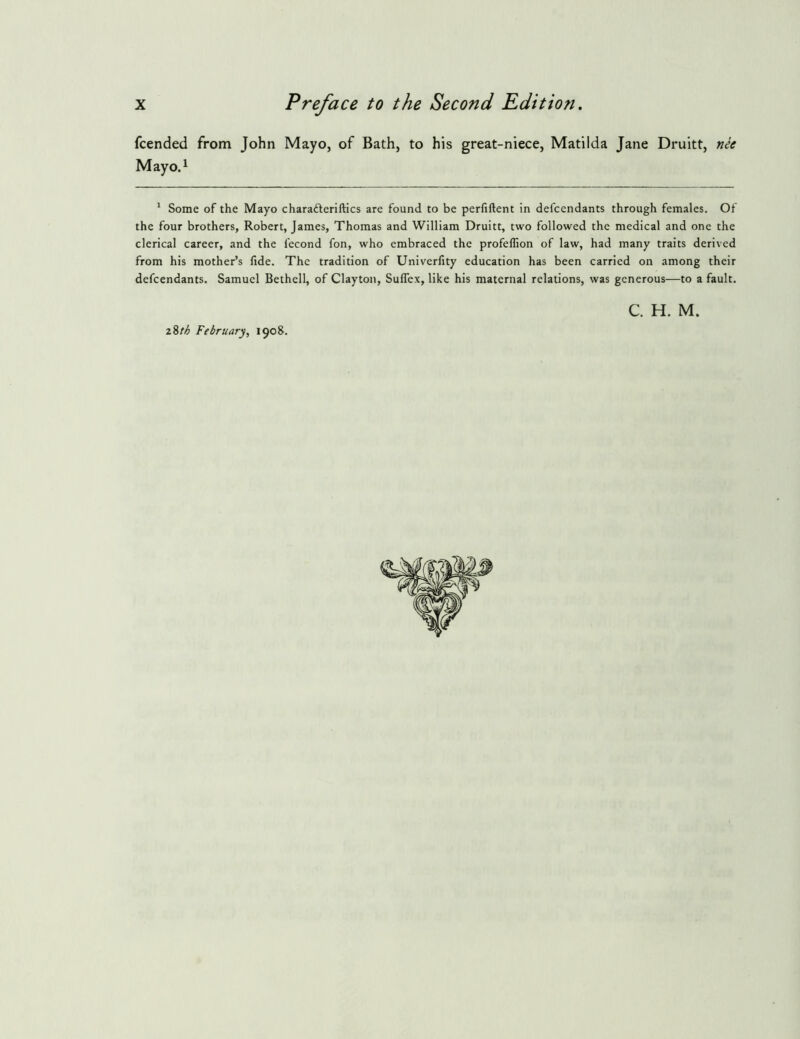 fcended from John Mayo, of Bath, to his great-niece, Matilda Jane Druitt, n^e May 0.1 * Some of the Mayo charafteriftics are found to be perfiftent in defccndants through females. Of the four brothers, Robert, James, Thomas and William Druitt, two followed the medical and one the clerical career, and the fecond fon, who embraced the profeflion of law, had many traits derived from his mother’s fide. The tradition of Univerfity education has been carried on among their defendants. Samuel Bethell, of Clayton, Suflex, like his maternal relations, was generous—to a fault. C. H. M. 28/^ February, 1908.