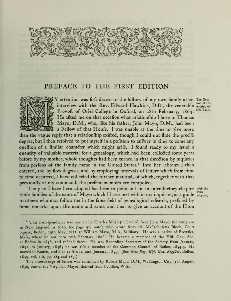 Y attention was firft drawn to the hiftory of my own family at an interview with the Rev. Edward Hawkins, D.D., the venerable Provoft of Oriel College in Oxford, on 28th February, 1863. He afked me on that occafion what relationlhip I bore to Thomas Mayo, D.M., who, like his father, John Mayo, D.M., had been a Fellow of that Houfe. I was unable at the time to give more than the vague reply that a relationlhip exifted, though I could not ftate the precife degree, but I then refolved to put myfelf in a polition to anfwer in time to come any queftion of a limilar charadber which might arile. I found ready to my hand a quantity of valuable material for a genealogy, which had been colledled fome years before by my mother, whofe thoughts had been turned in that diredlion by inquiries from perfons of the family name in the United States.^ Into her labours I then entered, and by flow degrees, and by employing intervals of leifure which from time to time occurred, I have colledted the further material, of which, together with that previoufly at my command, the prefent memoirs are compofed. The plan I have here adopted has been to point out in an introdudlory chapter thofe families of the name of Mayo which I have met with in my inquiries, as a guide to others who may follow me in the fame field of genealogical refearch, prefaced by fome remarks upon the name and arms, and then to give an account of the Elton * This correfpondence was opened by Charles Mayo (defcended from John Mayo, the emigrant to New England in 1639, fee page 92, note), who wrote from 18, MalTachufetts Block, Court Square, Bofton, 29th May, 1855, to William Mayo, M.A., Salilbury. He was a native of Brewfter, Mafs., where he was born loth February, 1808. He became a member of the Hift. Gen. Soc. at Bofton in 1848, and refided there. He was Recording Secretary of the Society from January, 1851, to January, 1856; he was alfo a member of the Common Council of Bofton, 1854-5. He moved to Kanfas, and died at Alatka, 2nd January, 1859. (See New Eng, Hiji, Gen. Regifter, Bofton, 1859, vol. xiii, pp. 184 and 285.) The interchange of letters was continued by Robert Mayo, D.M., Waftiington City, 31ft Auguft, 1856, one of the Virginian Mayos, derived from Poullhot, Wilts. The Occa- fion of the writing of this Book, with the Plan adopted,