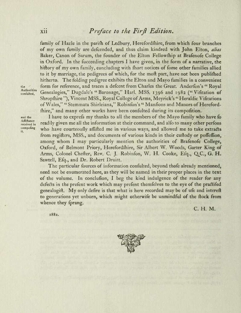 the Authorities confulted, and the A/Jiftance received in compofing it. xii Pre/'ace to the Firji Edition, family of Hazle in the parifh of Ledbury, Herefordlhire, from which four branches of my own family are defcended, and thus claim kindred with John Elton, alias Baker, Canon of Sarum, the founder of the Elton Fellowfhip at Brafenofe College in Oxford. In the fucceeding chapters I have given, in the form of a narrative, the hiftory of my own family, concluding with fhort notices of fome other families allied to it by marriage, the pedigrees of which, for the moft part, have not been publifhed hitherto. The folding pedigree exhibits the Elton and Mayo families in a convenient form for reference, and traces a defcent from Charles the Great. Anderfon’s “ Royal Genealogies,” Dugdale’s “Baronage,” Harl. MSS. 1396 and 1982 (“Vifitation of Shropfhire ”), Vincent MSS., Royal College of Arms, Meyrick’s “ Heraldic Vifitations of Wales,” “ Stemmata Shirleiana,” Robinfon’s “ Manfions and Manors of Hereford- Ihire,” and many other works have been confulted during its compofition. I have to exprefs my thanks to all the members of the Mayo family who have fo readily given me all the information at their command, and alfo to many other perfons who have courteoufly alTifted me in various ways, and allowed me to take extradls from regifters, MSS., and documents of various kinds in their cuftody or pofleflion, among whom I may particularly mention the authorities of Brafenofe College, Oxford, of Belmont Priory, Herefordlhire, Sir Albert W. Woods, Garter King of Arms, Colonel Chefter, Rev. C. J. Robinfon, W. H. Cooke, Efq., C^C., G. H. Sawtell, Efq., and Dr. Robert Druitt. The particular fources of information confulted, beyond thofe already mentioned, need not be enumerated here, as they will be named in their proper places in the text of the volume. In conclufion, I beg the kind indulgence of the reader for any defedts in the prefent work which may prefent themfelves to the eye of the pradlifed genealogift. My only defire is that what is here recorded may be of ufe and intereft to generations yet unborn, which might otherwife be unmindful of the ftock from whence they fprang. C. H. M. 1882.