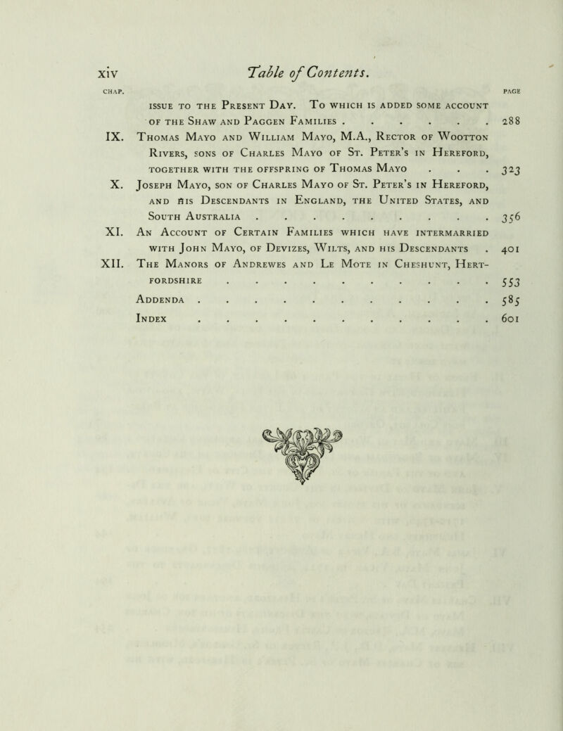 xlv CHAP. IX. X. XL XII. T’ahle of Conte7its. PAGE ISSUE TO THE PrESENT DaY. To WHICH IS ADDED SOME ACCOUNT OF THE Shaw AND Paggen Families ...... 288 Thomas Mayo and William Mayo, M.A., Rector of Wootton Rivers, sons of Charles Mayo of St. Peter’s in Hereford, TOGETHER WITH THE OFFSPRING OF ThOMAS MaYO . . . 3 2J Joseph Mayo, son of Charles Mayo of St. Peter’s in Hereford, AND His Descendants in England, the United States, and South Australia . . . . . . . . *356 An Account of Certain Families which have intermarried WITH John Mayo, of Devizes, Wilts, and his Descendants . 401 The Manors of Andrewes and Le Mote in Cheshunt, Hert- fordshire .......... 553 Addenda ........... 585 Index ........... 601