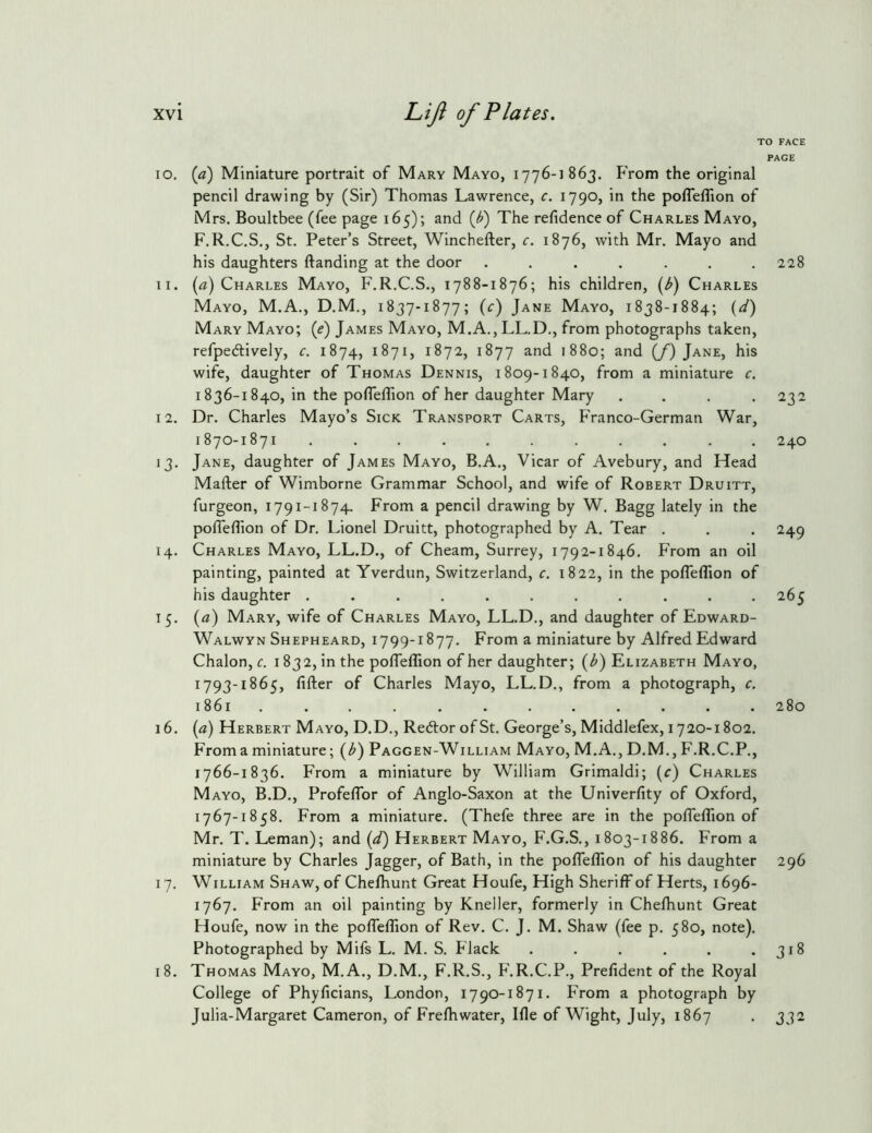 TO FACE PAGE 10. {a) Miniature portrait of Mary Mayo, 1776-1863. From the original pencil drawing by (Sir) Thomas Lawrence, c. 1790, in the pofleflion of Mrs. Boultbee (fee page 165); and {J>) The refidence of Charles Mayo, F.R.C.S., St. Peter’s Street, Winchefter, c. 1876, with Mr. Mayo and his daughters ftanding at the door . . . . . . .228 11. (^z) Charles Mayo, F.R.C.S., 1788-1876; his children, {Jj) Charles Mayo, M.A., D.M., 1837-1877; (c) Jane Mayo, 1838-1884; (^/) Mary Mayo; (e) James Mayo, M.A., LL.D., from photographs taken, refpedlively, c. 1874, 1871, 1872, 1877 and 1880; and (/) Jane, his wife, daughter of Thomas Dennis, 1809-1840, from a miniature c. 1836-1840, in the pofleflion of her daughter Mary .... 232 12. Dr. Charles Mayo’s Sick Transport Carts, Franco-German War, 1870-1871 ........... 240 13. Jane, daughter of James Mayo, B.A., Vicar of Avebury, and Head Mafter of Wimborne Grammar School, and wife of Robert Druitt, furgeon, 1791-1874. From a pencil drawing by W. Bagg lately in the pofleflion of Dr. Lionel Druitt, photographed by A. Tear . . . 249 14. Charles Mayo, LL.D., of Cheam, Surrey, 1792-1846. From an oil painting, painted at Yverdun, Switzerland, c. 1822, in the polTefllon of his daughter ........... 265 15. (a) Mary, wife of Charles Mayo, LL.D., and daughter of Edward- Walwyn Shepheard, 1799-1877. From a miniature by Alfred Edward Chalon, r. 1832, in the polTeflion of her daughter; (^) Elizabeth Mayo, 1793-1865, After of Charles Mayo, LL.D., from a photograph, c. 1861 ............ 280 16. (a) Herbert Mayo, D.D., Re6tor of St. George’s, Middlefex, 1720-1802. From a miniature; (^) Paggen-William Mayo, M.A., D.M., F.R.C.P., 1766- 1836. From a miniature by William Grimaldi; (c) Charles Mayo, B.D., ProfelTor of Anglo-Saxon at the Univerflty of Oxford, 1767- 1858. From a miniature. (Thefe three are in the pofleflion of Mr. T. Leman); and (^/) Herbert Mayo, F.G.S., 1803-1886. From a miniature by Charles Jagger, of Bath, in the pofleflion of his daughter 296 17. William Shaw, of Che/hunt Great Houfe, High Sheriff of Herts, 1696- 1767. From an oil painting by Kneller, formerly in Chefhunt Great Houfe, now in the pofTeffion of Rev. C. J. M. Shaw (fee p. 580, note). Photographed by Mifs L. M. S. Flack . . . . . .318 18. Thomas Mayo, M.A., D.M., F.R.S., F.R.C.P., Prefident of the Royal College of Phyficians, London, 1790-1871. From a photograph by Julia-Margaret Cameron, of Frefhwater, Ifle of Wight, July, 1867 . 332