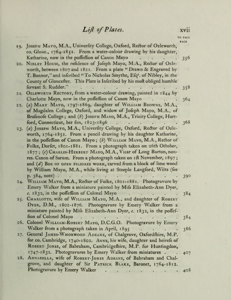 19. Joseph Mayo, M.A., Univerfity College, Oxford, Redtor of Ozleworth, CO. Glouc., 1764-1851. From a water-colour drawing by his daughter, Katharine, now in the pofleflion of Canon Mayo .... 20. Nibley House, the relidence of Jofeph Mayo, M.A., Rector of Ozle- worth, between 1807 and 1821. From a plate “ Drawn & Engraved by T. Bonnor,” and infcribed “To Nicholas Smythe, Erq*. of Nibley, in the County of Gloucefter. This Plate is Infcribed by his moft obliged humble fervant S. Rudder.” ......... 21. Ozleworth Rectory, from a water-colour drawing, painted in 1844 ^7 Charlotte Mayo, now in the pofleflion of Canon Mayo 22. {a) Mary Mayo, 1797-1869, daughter of William Browne, M.A., of Magdalen College, Oxford, and widow of Jofeph Mayo, M.A., of Brafenofe College; and {b) Joseph Mayo, M.A., Trinity College, Hart- ford, Connecticut, her fon, 1823-1896 ...... 23. {a) Joseph Mayo, M.A., Univerflty College, Oxford, Redor of Ozle- worth, 1764-1851. From a pencil drawing by his daughter Katharine, in the poffeflion of Canon Mayo ; {b) William Mayo, M.A., Re6lor of Folke, Dorfet, 1801-1881. From a photograph taken on 26th Odober, 1877; (r) Charles-Herbert Mayo, M.A., Vicar of Long Burton, non- res. Canon of Sarum. From a photograph taken on ifl; November, 1897 ; and {d') Box of open filigree work, carved from a block of lime wood by William Mayo, M.A., while living at Steeple Langford, Wilts (fee р. 384, note) 24. William Mayo, M.A., Redor of Folke, 1801-1881. Photogravure by Emery Walker from a miniature painted by Mifs Elizabeth-Ann Dyer, с. 1832, in the poffeflion of Colonel Mayo ..... 25. Charlotte, wife of William Mayo, M.A., and daughter of Robert Dyer, D.M., 1802-1876. Photogravure by Emery Walker from a miniature painted by Mifs Elizabeth-Ann Dyer, c. 1832, in the poffef- fion of Colonel Mayo ......... 26. Colonel William-Robert Mayo, D.C.G.O. Photogravure by Emery Walker from a photograph taken in April, 1895 .... 27. General James-Whorwood Adeane, of Chalgrove, Oxfordfhire, M.P. for CO. Cambridge, 1740-1802. Anne, his wife, daughter and heirefs of Robert Jones, of Babraham, Cambridgefliire, M.P. for Huntingdon, 1747-1 S3 2. Photogravures by Emery Walker from miniatures . 28. Annabella, wife of Robert-Jones Adeane, of Babraham and Chal- grove, and daughter of Sir Patrick Blake, Baronet, 1764-1812. Photogravure by Emery Walker ....... O FACE PAGE 356 358 364 368 390 384 384 386 407 408