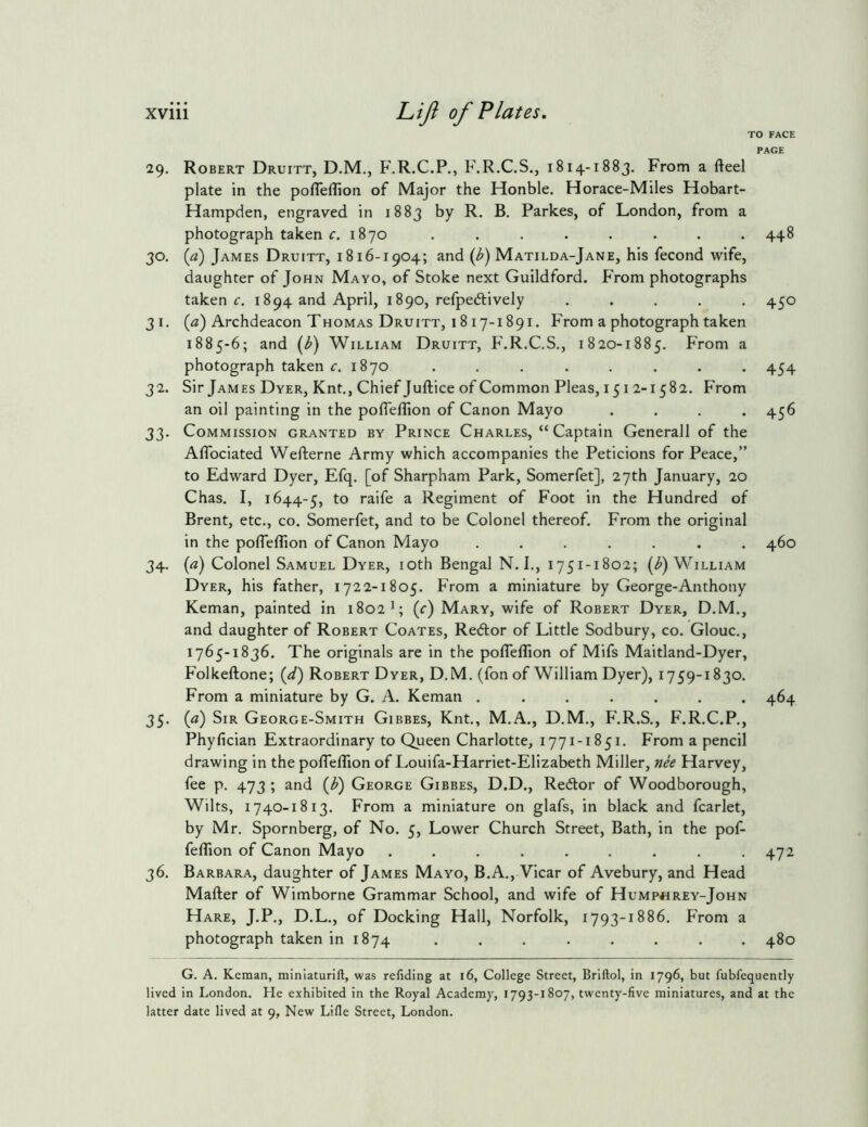 TO FACE PAGE 29. Robert Druitt, D.M., F.R.C.P., F.R.C.S., 1814-1883. From a fteel plate in the pofleflion of Major the Honble. Horace-Miles Hobart- Hampden, engraved in 1883 by R. B. Parkes, of London, from a photograph taken r. 1870 ........ 448 30. {a) James Druitt, 1816-1904; and (b) Matilda-Jane, his fecond wife, daughter of John Mayo, of Stoke next Guildford. From photographs taken c. 1894 and April, 1890, refpedlively ..... 450 31. (a) Archdeacon Thomas Druitt, 1817-1891. From a photograph taken 1885-6; and (i>) William Druitt, F.R.C.S., 1820-1885. From a photograph taken r. 1870 . . . . . . . . 454 32. Sir James Dyer, Knt., Chief Juftice of Common Pleas, 1512-1582. From an oil painting in the pofTefTion of Canon Mayo .... 456 33. Commission granted by Prince Charles, “ Captain Generali of the Aflbciated Wefterne Army which accompanies the Peticions for Peace,” to Edward Dyer, Efq. [of Sharpham Park, Somerfet], 27th January, 20 Chas. I, 1644-5, ^ Regiment of Foot in the Hundred of Brent, etc., co. Somerfet, and to be Colonel thereof. From the original in the poflefTion of Canon Mayo ....... 460 34. (a) Colonel Samuel Dyer, loth Bengal N. I., 1751-1802; (i>) William Dyer, his father, 1722-1805. From a miniature by George-Anthony Keman, painted in 1802 L (^) Mary, wife of Robert Dyer, D.M., and daughter of Robert Coates, Redor of Little Sodbury, co. Glouc., 1765-1836. The originals are in the poffeflion of Mifs Maitland-Dyer, Folkeftone; (^/) Robert Dyer, D. M. (fon of William Dyer), 1759-1830. From a miniature by G. A. Keman ....... 464 35. (a) Sir George-Smith Gibbes, Knt., M.A., D.M., F.R.S., F.R.C.P., Phyfician Extraordinary to Queen Charlotte, 1771-1851. From a pencil drawing in the pofleflion of Louifa-Harriet-Elizabeth Miller, »ee Harvey, fee p. 473 ; and (b) George Gibbes, D.D., Redor of Woodborough, Wilts, 1740-1813. From a miniature on glafs, in black and fcarlet, by Mr. Spornberg, of No. 5, Lower Church Street, Bath, in the pof- felTion of Canon Mayo . . . . . . . . .472 36. Barbara, daughter of James Mayo, B.A., Vicar of Avebury, and Head Mafter of Wimborne Grammar School, and wife of Hump«rey-John Hare, J.P., D.L., of Docking Hall, Norfolk, 1793-1886. From a photograph taken in 1874 ........ 480 G. A. Keman, miniaturift, was refiding at i6. College Street, Briftol, in 1796, but fubfequently lived in London. He exhibited in the Royal Academy, 1793-1807, twenty-five miniatures, and at the latter date lived at 9, New Lifle Street, London.