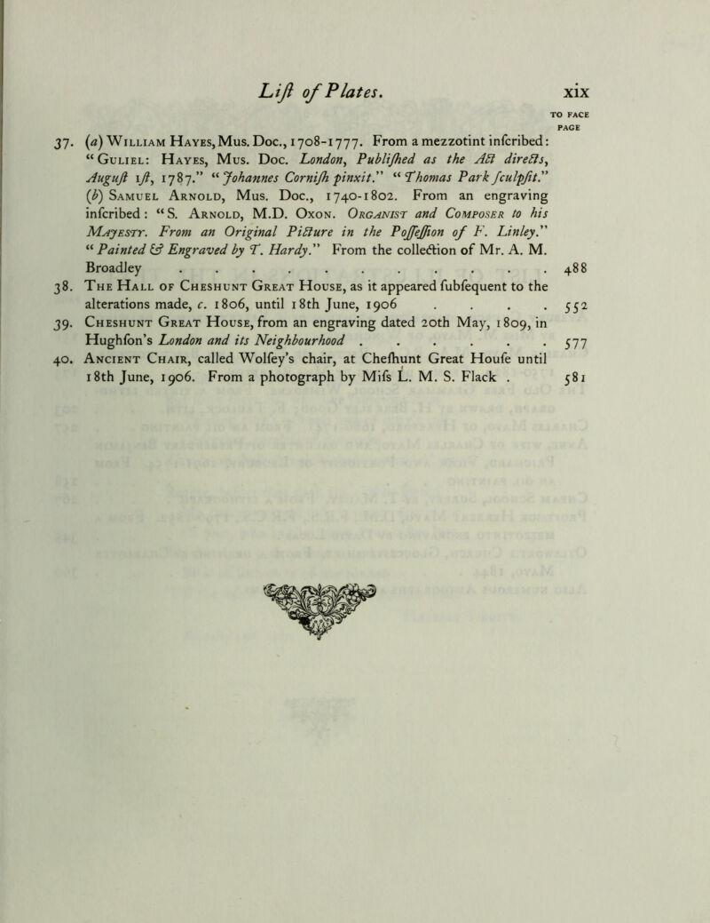 37- («) William Hayes, Mus. Doc., 1708-1777. From a mezzotint infcribed: “Guliel: Hayes, Mus. Doc. London^ Publi/hed as the A5i direbls^ Auguft 17?, 1787.” Johannes Cornijh finxitA Thomas Park fculpjit.” {b) Samuel Arnold, Mus. Doc., 1740-1802. From an engraving infcribed: “ S. Arnold, M.D. Oxon. Organist and Composer to his Majesty. From an Original Pibiure in the PoJfeJJion of F. Finley. “ Painted iA Engraved by T. Hardy. From the colledlion of Mr. A. M. BroadJey ........... 38. The Hall of Cheshunt Great House, as it appeared fubfequent to the alterations made, f. 1806, until 18th June, 1906 . . . . 39. Cheshunt Great House, from an engraving dated 20th May, 1809, in Hughfon’s London and its Neighbourhood ...... 40. Ancient Chair, called Wolfey’s chair, at Chelhunt Great Houfe until 18th June, 1906. From a photograph by Mifs L. M. S. Flack . xix O FACE PAGE 488 552 577 581