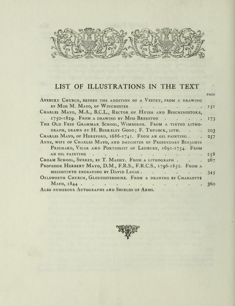 PAGE Avebury Church, before the addition of a Vestry, from a drawing BY Miss M, Mayo, of Winchester . . . . . -151 Charles Mayo, M.A., B.C.L., Rector of Huish and Beechingstoke, 1750-1829. From a drawing by Miss Brereton .... 173 The Old Free Grammar School, Wimborne. From a tinted litho- graph, DRAWN by H. Berkeley Good; F. Trulock, lith. . . 203 Charles Mayo, of Hereford, 1686-1741. From an oil painting . . 257 Anne, wife of Charles Mayo, and daughter of Prebendary Benjamin Prichard, Vicar and Portionist of Ledbury, 1691-1754. From AN OIL PAINTING .......... 258 Cheam School, Surrey, by T. Maisey. From a lithograph . . . 267 Professor Herbert Mayo, D.M., F.R.S., F.R.C.S., 1796-1852. From a mezzotinto engraving by David Lucas ...... 345 Ozleworth Church, Gloucestershire. From a drawing by Charlotte Mayo, 1844 ........... 360 Also numerous Autographs and Shields of Arms.