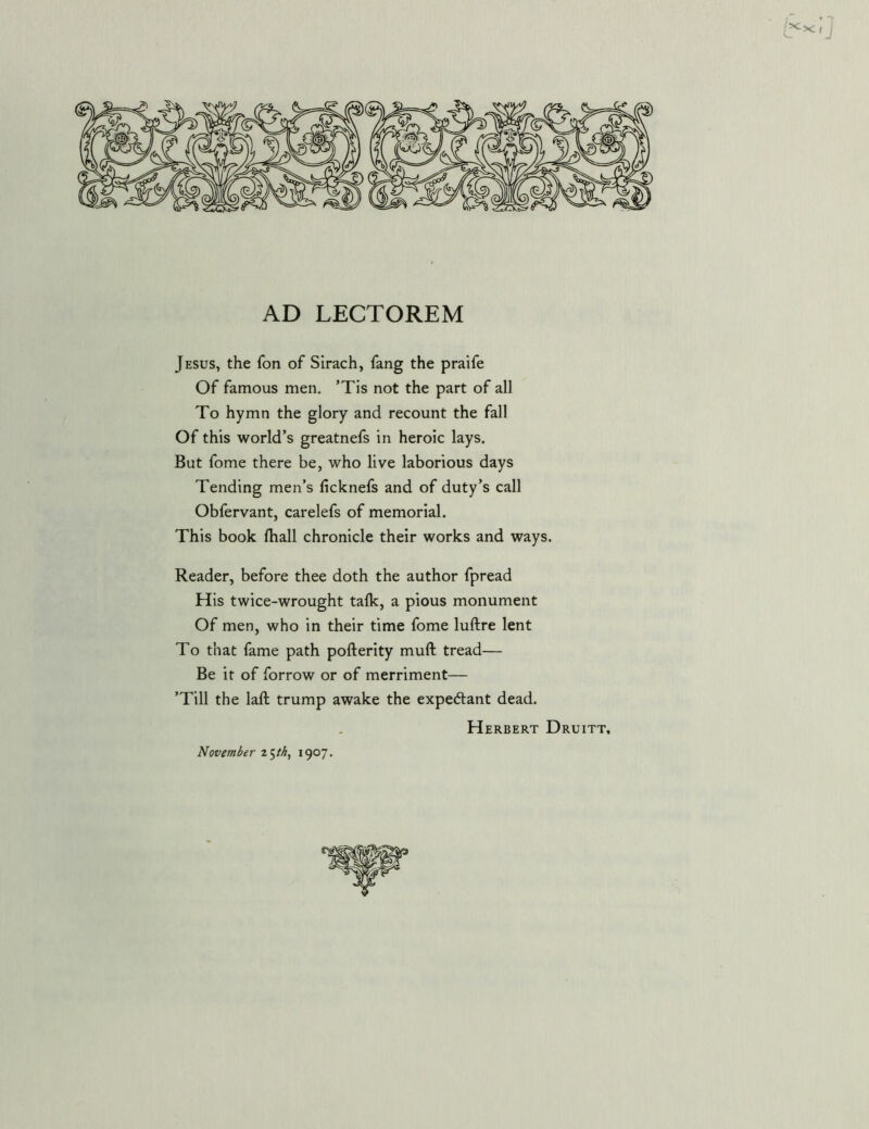 '>c XI i AD LECTOREM Jesus, the fon of Sirach, fang the praife Of famous men, ’Tis not the part of all To hymn the glory and recount the fall Of this world’s greatnefs in heroic lays. But fome there be, who live laborious days Tending men’s ficknefs and of duty’s call Obfervant, carelefs of memorial. This book fhall chronicle their works and ways. Reader, before thee doth the author fpread His twice-wrought talk, a pious monument Of men, who in their time fome luftre lent To that fame path pofterity muft tread— Be it of forrow or of merriment— ’Till the laft trump awake the expedant dead. Herbert Druitt, November 1907,