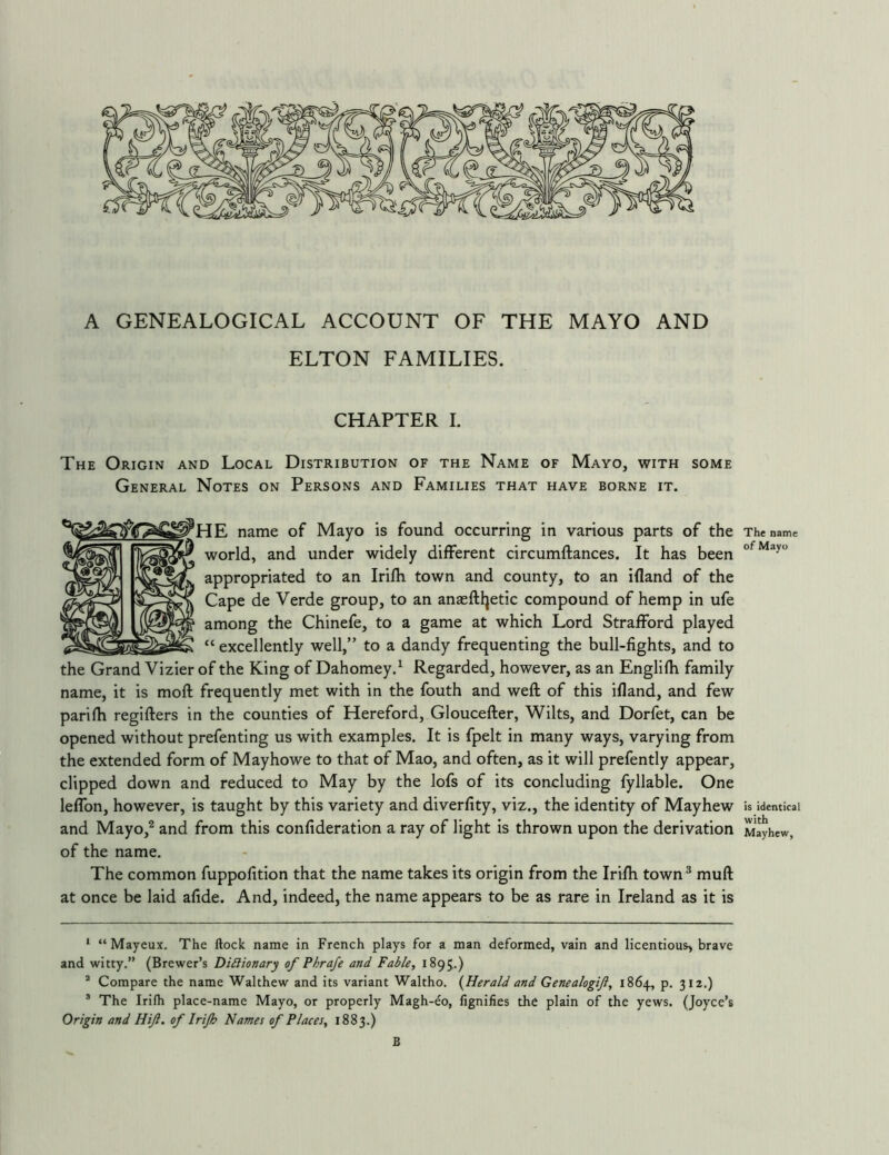 A GENEALOGICAL ACCOUNT OF THE MAYO AND ELTON FAMILIES. CHAPTER I. The Origin and Local Distribution of the Name of Mayo, with some General Notes on Persons and Families that have borne it. ^E name of Mayo is found occurring in various parts of the world, and under widely different circumftances. It has been appropriated to an Irilh town and county, to an ifland of the Cape de Verde group, to an anasftljetic compound of hemp in ufe among the Chinefe, to a game at which Lord Strafford played “ excellently well,” to a dandy frequenting the bull-fights, and to the Grand Vizier of the King of Dahomey.^ Regarded, however, as an Englifti family name, it is moft frequently met with in the fouth and weft of this ifland, and few parifti regifters in the counties of Hereford, Gloucefter, Wilts, and Dorfet, can be opened without prefenting us with examples. It is fpelt in many ways, varying from the extended form of Mayhowe to that of Mao, and often, as it will prefently appear, clipped down and reduced to May by the lofs of its concluding fyllable. One leffon, however, is taught by this variety and diverfity, viz,, the identity of May hew and Mayo,^ and from this confideration a ray of light is thrown upon the derivation of the name. The common fuppofition that the name takes its origin from the Irifh town^ muft at once be laid afide. And, indeed, the name appears to be as rare in Ireland as it is * “Mayeux, The ftoclc name in French plays for a man deformed, vain and licentious, brave and witty.” (Brewer’s DiSHonary of Phrafe and Fable, 1895.) * Compare the name Walthew and its variant Waltho, {Herald and Genealogijl, 1864, p, 312.) ® The Irifh place-name Mayo, or properly Magh-eo, fignifies the plain of the yews. (Joyce’s Origin and Hift. of Irijh Names of Places, 1883.) The name of Mayo is identical with Mayhew, B