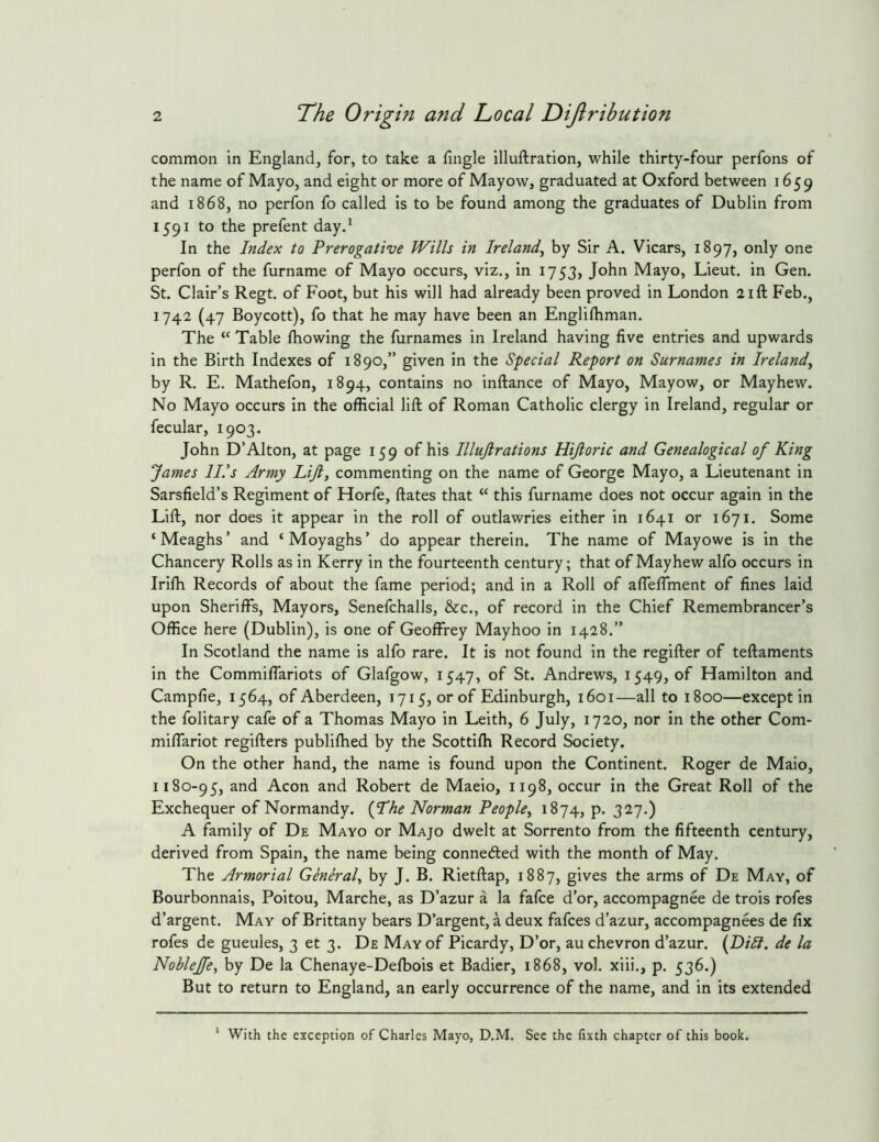 common in England, for, to take a fingle illuftration, while thirty-four perfons of the name of Mayo, and eight or more of Mayow, graduated at Oxford between 1659 and 1868, no perfon fo called is to be found among the graduates of Dublin from 1591 to the prefent day.* In the Index to Prerogative Wills in Ireland^ by Sir A. Vicars, 1897, only one perfon of the furname of Mayo occurs, viz., in 1753, John Mayo, Lieut, in Gen. St. Clair’s Regt, of Foot, but his will had already been proved in London 21ft Feb., 1742 (47 Boycott), fo that he may have been an Englirtiman. The “ Table fhowing the furnames in Ireland having five entries and upwards in the Birth Indexes of 1890,” given in the Special Report on Surnames in Ireland^ by R. E. Mathefon, 1894, contains no inftance of Mayo, Mayow, or Mayhew. No Mayo occurs in the official lift of Roman Catholic clergy in Ireland, regular or fecular, 1903. John D’Alton, at page 159 of his Illujlrations Hijloric and Genealogical of King fames IP’s Army Lift, commenting on the name of George Mayo, a Lieutenant in Sarsfield’s Regiment of Horfe, ftates that “ this furname does not occur again in the Lift, nor does it appear in the roll of outlawries either in 1641 or 1671. Some ‘ Meaghs ’ and ‘ Moyaghs ’ do appear therein. The name of Mayowe is in the Chancery Rolls as in Kerry in the fourteenth century; that of Mayhew alfo occurs in Iriffi Records of about the fame period; and in a Roll of afleflment of fines laid upon Sheriffs, Mayors, Senefchalls, &c., of record in the Chief Remembrancer’s Office here (Dublin), is one of Geoffrey Mayhoo in 1428.” In Scotland the name is alfo rare. It is not found in the regifter of teftaments in the Commiffariots of Glafgow, 1547, of St. Andrews, 1549, of Hamilton and Campfie, 1564, of Aberdeen, 1715, or of Edinburgh, 1601—all to 1800—except in the folitary cafe of a Thomas Mayo in Leith, 6 July, 1720, nor in the other Com- miffariot regifters publiffied by the Scottiffi Record Society. On the other hand, the name is found upon the Continent. Roger de Maio, 1180-95, and Aeon and Robert de Maeio, 1198, occur in the Great Roll of the Exchequer of Normandy. {Lhe Norman People, 1874, p. 327.) A family of De Mayo or Majo dwelt at Sorrento from the fifteenth century, derived from Spain, the name being conneded with the month of May. The Armorial General, by J. B. Rietftap, 1887, gives the arms of De May, of Bourbonnais, Poitou, Marche, as D’azur a la fafee d’or, accompagnee de trois rofes d’argent. May of Brittany bears D’argent, a deux fafees d’azur, accompagnees de fix rofes de gueules, 3 et 3. De May of Picardy, D’or, au chevron d’azur. {Dili, de la Noblejfe, by De la Chenaye-Defbois et Badicr, 1868, vol. xiii., p. 536.) But to return to England, an early occurrence of the name, and in its extended With the exception of Charles Mayo, D.M. See the fixth chapter of this book.