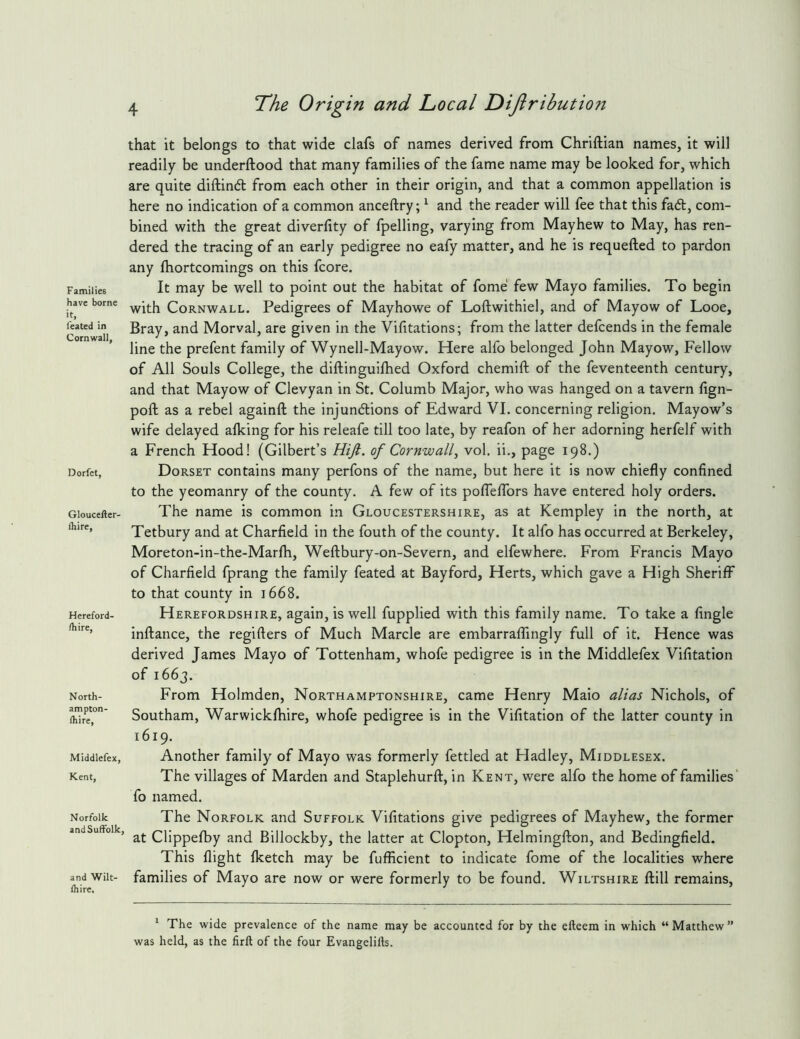 Families have borne ■t. feated in Cornwall, Dorfet, Gloucefter- Ihire, Hereford- fliire, North- ampton- Ihire, Middlefex, Kent, Norfolk and Suffolk, and Wilt- fhire. The Origin and Tocal Dijlribution that it belongs to that wide clafs of names derived from Chriftian names, it will readily be underftood that many families of the fame name may be looked for, which are quite diftinft from each other in their origin, and that a common appellation is here no indication of a common anceftry; ^ and the reader will fee that this fa6t, com- bined with the great diverlity of fpelling, varying from Mayhew to May, has ren- dered the tracing of an early pedigree no eafy matter, and he is requefted to pardon any fhortcomings on this fcore. It may be well to point out the habitat of fome few Mayo families. To begin with Cornwall. Pedigrees of Mayhowe of Loftwithiel, and of Mayow of Looe, Bray, and Morval, are given in the Vifitations; from the latter defcends in the female line the prefent family of Wynell-Mayow. Here alfo belonged John Mayow, Fellow of All Souls College, the diftinguilhed Oxford chemift of the feventeenth century, and that Mayow of Clevyan in St. Columb Major, who was hanged on a tavern fign- poft as a rebel againft the injundlions of Edward VI. concerning religion. Mayow’s wife delayed alking for his releafe till too late, by reafon of her adorning herfelf with a French Hood! (Gilbert’s Hijl. of Cornwall^ vol, ii., page 198.) Dorset contains many perfons of the name, but here it is now chiefly confined to the yeomanry of the county. A few of its poflelTors have entered holy orders. The name is common in Gloucestershire, as at Kempley in the north, at Tetbury and at Charfield in the fouth of the county. It alfo has occurred at Berkeley, Moreton-in-the-Marfh, Weftbury-on-Severn, and elfewhere. From Francis Mayo of Charfield fprang the family feated at Bayford, Herts, which gave a High Sheriff to that county in 1668. Herefordshire, again, is well fupplied with this family name. To take a Angle inftance, the regifters of Much Marcle are embarraflingly full of it. Hence was derived James Mayo of Tottenham, whofe pedigree is in the Middlefex Vifitation of 1663. From Holmden, Northamptonshire, came Henry Maio alias Nichols, of Southam, Warwickfhire, whofe pedigree is in the Vifitation of the latter county in 1619. Another family of Mayo was formerly fettled at Hadley, Middlesex. The villages of Marden and Staplehurft, in Kent, were alfo the home of families* fo named. The Norfolk and Suffolk Vifitations give pedigrees of Mayhew, the former at Clippefby and Billockby, the latter at Clopton, Helmingfton, and Bedingfield. This flight (ketch may be fufficient to indicate fome of the localities where families of Mayo are now or were formerly to be found. Wiltshire ftill remains. ^ The wide prevalence of the name may be accounted for by the efteem in which “ Matthew ” was held, as the firft of the four Evangelifts.