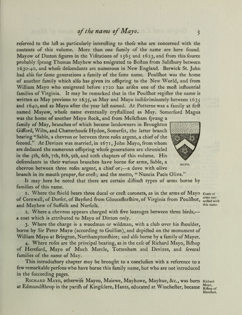 referved to the laft as particularly interefting to thofe who are concerned with the contents of this volume. More than one family of the name are here found. Mayow of Dinton figures in the Vifitations of 1565 and 1623, and from this fource probably fprang Thomas Mayhew who emigrated to Bofton from Salifbury between 1630-40, and whofe defcendants are numerous in New England. Berwick St. John had alfo for fome generations a family of the fame name. Poulfhot was the home of another family which alfo has given its offspring to the New World, and from William Mayo who emigrated before 1720 has arifen one of the moft influential families of Virginia. It may be remarked that in the Poulfhot regifter the name is written as May previous to 1635, May and Mayo indifcriminately between 1635 and 1640, and as Mayo after the year laft named. At Potterne was a family at firft named Mayow, whofe name eventually cryftallized as May. Somerford Magna was the home of another Mayo ftock, and from Melkfham fprang a family of May, branches of which became landowners in Broughton Gifford, Wilts, and Charterhoufe Hydon, Somerfet, the latter branch bearing “Sable, a chevron or between three rofes argent, a chief of the fecond.” At Devizes was married, in 1671, John Mayo, from whom are deduced the numerous offspring whofe generations are chronicled in the 5th, 6th, 7th, 8th, 9th, and loth chapters of this volume. His defcendants in their various branches have borne for arms, Sable, a chevron between three rofes argent, a chief or;—a dove with olive branch in its mouth proper, for creft; and the motto, “Nuncia Pacis It may here be noted that there are certain diftindl types of arms borne by families of this name. 1. Where the fhield bears three ducal or creft coronets, as in the arms of Mayo of Cornwall, of Dorfet, of Bayford from Gloucefterfhire, of Virginia from Poulfhot, and Mayhew of Suffolk and Norfolk. 2. Where a chevron appears charged with five lozenges between three birds,— a coat which is attributed to Mayo of Dinton only. 3. Where the charge is a woodman or wildman, with a club over his fhoulder, borne by Sir Peter Mayo (according to Guillim), and depidled on the monument of William Mayo at Brington, Northamptonfhire; and alfo borne by a family of Mayer. 4. Where rofes are the principal bearing, as in the cafe of Richard Mayo, Bifhop of Hereford, Mayo of Much Marcle, Tottenham and Devizes, and feveral families of the name of May. This introdudlory chapter may be brought to a conclufion with a reference to a few remarkable perfons who have borne this family name, but who are not introduced in the fucceeding pages. Richard Mayo, otherwife Mayeo, Maiewe, Mayhowe, May hue, &c., was born at Edmundfthrop in the parifh of Kingfclere, Hants, educated at Winchefter, became Coats of arms con- nedled with this name. Richard Mayo, Bi/hop of Hereford.