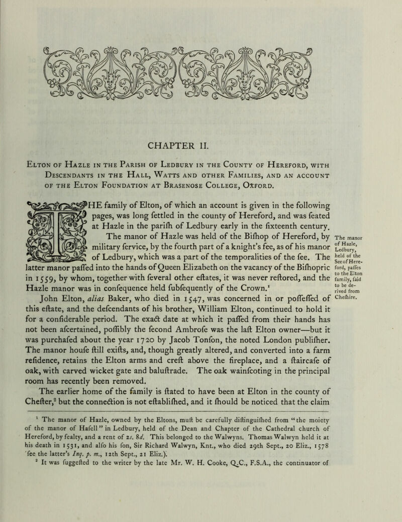 CHAPTER II. Elton of Hazle in the Parish of Ledbury in the County of Hereford, with Descendants in the Hall, Watts and other Families, and an account OF the Elton Foundation at Brasenose College, Oxford. IE family of Elton, of which an account is given in the following pages, was long fettled in the county of Hereford, and was feated at Hazle in the parifh of Ledbury early in the fixteenth century. The manor of Hazle was held of the Bilhop of Hereford, by military fervice, by the fourth part of a knight’s fee, as of his manor of Ledbury, which was a part of the temporalities of the fee. The latter manor pafled into the hands of Queen Elizabeth on the vacancy of the Bifhopric in 1559, by whom, together with feveral other eftates, it was never reftored, and the Hazle manor was in confequence held fubfequently of the Crown.' John Elton, alias Baker, who died in 1547, was concerned in or poflefled of this eftate, and the defendants of his brother, William Elton, continued to hold it for a confiderable period. The exadt date at which it pafled from their hands has not been afcertained, poflibly the fecond Ambrofe was the laft Elton owner—but it was purchafed about the year 1720 by Jacob Tonfon, the noted London publilher. The manor houfe ftill exifts, and, though greatly altered, and converted into a farm refidence, retains the Elton arms and creft above the fireplace, and a ftaircafe of oak, with carved wicket gate and baluftrade. The oak wainfcoting in the principal room has recently been removed. The earlier home of the family is ftated to have been at Elton in the county of Chefter,^ but the connexion is not eftablilhed, and it fhould be noticed that the claim The manor of Hazle, Ledbury, held of the See of Here- ford, paffes to the Elton family, faid to be de- rived from Che/hire. ' The manor of Hazle, owned by the Eltons, mull be carefully dillinguifhed from “ the moiety of the manor of Hafell ’* in Ledbury, held of the Dean and Chapter of the Cathedral church of Hereford, by fealty, and a rent of 2j. %d. This belonged to the Walwyns. Thomas Walwyn held it at his death in I53i> and alfo his fon. Sir Richard Walwyn, Knt., who died 29th Sept., 20 Eliz., 1578 'fee the latter’s Inq. p. m., 12th Sept., 21 Eliz.). ^ It was fuggelled to the writer by the late Mr. W. H. Cooke, Q^C., F.S.A., the continuator of