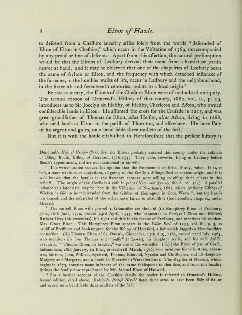 to defcend from a Chefhire anceftry arifes folely from the words “ defcended of Elton of Elton in Chefliire,” which occur in the Vifitation of 1569, unaccompanied by any proof or line of defcentd Apart from this aflertion, the natural prefumption would be that the Eltons of Ledbury derived their name from a hamlet or parilh nearer at hand; and it may be obferved that one of the chapelries of Ledbury bears the name of Aylton or Elton, and the frequency with which detached inftances of the furname, in the humbler walks of life, occur in Ledbury and the neighbourhood, in the fixteenth and feventeenth centuries, points to a local origin.* Be this as it may, the Eltons of the Chefhire Elton were of undoubted antiquity. The fecond edition of Ormerod’s Hiftory of that county, 1882, vol. ii., p. 29, introduces us to Sir Jocelyn de Helfby, of Helfby, Charleton and A6lon, who owned confiderable lands in Elton. He affumed the crofs for theCrufade in 1215, and was great-grandfather of Thomas de Elton, alias Helfby, alias Adlon, living in 1268, who held lands at Elton in the parifh of Thornton, and elfewhere. He bore Paly of fix argent and gules, on a bend fable three mullets of the firft.* But it is with the houfe eftablifhed in Herefordfhire that the prefent hiftory is Duncumb’s Hiji. of Herefordjhire, that the Eltons probably entered this county under the aufpices of Bifhop Booth, Bifhop of Hereford, 1516-1535. They were, however, living at Ledbury before Booth’s appointment, and are not mentioned in his will. The writer cannot conceal his opinion that the llatement is of little, if any, value. It is, at beft, a mere tradition or conjefture, alTigning to the family a diftinguifhed or ancient origin, and it is well known that the heralds in the fixteenth century were willing to oblige their clients in this refpeft. The origin of the Cecils is a cafe in point (Notes and ^eries, 6th S., vii. 384). A parallel inftance at a later date may be feen in the Vifitation of Northants, 1682, where Anthony Gibbes of Wicken is faid to be “defcended from the Gibbes of Honington in Com. Warw.”; but the line is not traced, and the refearches of the writer have failed to eftablilh it (fee hereafter, chap, xi., under Gibbes). The earlieft Elton wills proved at Gloucefter are thofe of (i.) Humphrey Elton of Preftbury, gent., 16th June, 1552, proved 23rd April, 1554, bequeaths to Perfyvall Elton and Miftrefs Barbara Gray (his executors), his right and title in the manor of Preftbury, and mentions his mother, Mrs. Grace Elton. This Humphrey Elton appears in the Falor Eccl. of 1535, vol. iii., p. 3, as bailiff of Preftbury and Senhampton for the Bifhop of Hereford, a faft which fuggefts a Herefordfhire connexion, (ii.) Thomas Elton of St. Owen’s, Gloucefter, 15th Aug., 1563, proved 22nd July, 1564, who mentions his fons Thomas and “louffe” (? Lewis), his daughter Aylfe, and his wife Aylffe, executrix. “ Thomas Elton, his brother,” was one of the witneffes. (iii.) John Elton of par. of Corffe, hufbandman, 28th January, 29 Eliz., proved 21ft March, 1586, who mentions his wife Anne, execu- trix, his fons, John, William, Rychard, Thomas, Edmund, Nycolas and Chriftopher, and his daughters Margery and Margaret, and a houfe in Eldersfyld (Worcefterfhire). The Regifter of Newent, which begins in 1673, contains many inftances of the name fubfequent to that date, and from this locality fprings the family now reprefented by Mr. Samuel Elton of Hanwell. * For a further account of the Chefhire family the reader is referred to Ormerod’s Hiftory, fecond edition, cited above. Robfon’s Britijh Herald ftates their arms to have been Paly of fix, or and azure, on a bend fable three mullets of the firft.