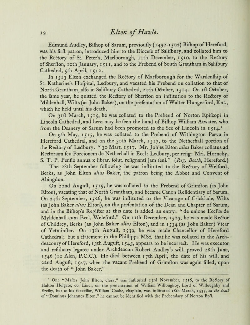 Edmund Audley, Bifhop of Sarum, previoufly (1492-1502) Bifliop of Hereford, was his firft patron, introduced him to the Diocefe of Salifbury, and collated him to the Redlory of St. Peter’s, Marlborough, iith December, j 510, to the Redtory ofSherfton, loth January, 1511, and to the Prebend of South Grantham in Salifbury Cathedral, 5th April, 1512. In 1513 Elton exchanged the Redlory of Marlborough for the Wardenfhip of St. Katherine’s Hofpital, Ledbury, and vacated his Prebend on collation to that of North Grantham, alfo in Salifbury Cathedral, 24th OAober, 1514. On ift Odlober, the fame year, he quitted the Redlory of Sherfton on inftitution to the Re(5lory of Mildenhall, Wilts (as John Baker), on the prefentation of Walter Hungerford, Knt., which he held until his death. On 31ft March, 1515, he was collated to the Prebend of Norton Epifcopi in Lincoln Cathedral, and here may be feen the hand of Bifhop William Atwater, who from the Deanery of Sarum had been promoted to the See of Lincoln in 1514.^ On 9th May, 1515, he was collated to the Prebend of Withington Parva in Hereford Cathedral, and on the 30th March, 1517, to the Netherhall portion of the Re6tory of Ledbury. “ 30 Mart. 1517. Mr. Joh’es Elton alias Baker collatus ad Redloriam feu Porcionem de Netherhall in EccI: Ledbury, per refig: Mri. Horneby, S. T. P. Penfio annua x librar. folut. refignanti jam feni.” (^Reg. Booths Hereford.) The 28th September following he was inftituted to the Redlory of Welford, Berks, as John Elton alias Baker, the patron being the Abbot and Convent of Abingdon. On 22nd Auguft, 1519, he was collated to the Prebend of Grimfton (as John Elton), vacating that of North Grantham, and became Canon Refidentiary of Sarum. On 24th September, 1526, he was inftituted to the Vicarage of Cricklade, Wilts (as John Baker alias Elton), on the prefentation of the Dean and Chapter of Sarum, and in the Bifhop’s Regifter at this date is added an entry: “ de unione Eccl’ae de Myldenhall cum Eccl. Weleford.” On i ith December, 1529, he was made Recftor of Childrey, Berks (as John Baker alias Elton), and in 1534 (as John Baker) Vicar of Yetminfter. On 13th Auguft, 1539, he was made Chancellor of Hereford Cathedral; but a ftatement in the Phillipps MSS. that he was collated to the Arch- deaconry of Hereford, 13th Auguft, 1543, appears to be incorredt. He was executor and refiduary legatee under Archdeacon Robert Audley’s will, proved 28th June, 1546 (12 Alen, P.C.C.). He died between 17th April, the date of his will, and 22nd Auguft, 1547, when the vacant Prebend of Grimfton was again filled, upon the death of “ John Baker.” ^ One “Mafter John Elton, clerk,” was inftituted 23rd November, 1516, to the Reftory of Halton Holgate, co. Line., on the prefentation of William Willoughby, Lord of Willoughby and Erelby, but as his fuccelTor, William Cooke, chaplain, was inftituted i8th March, 1535, on the death of “Dominus Johannes Elton,” he cannot be identified with the Prebendary of Norton Ep’i.