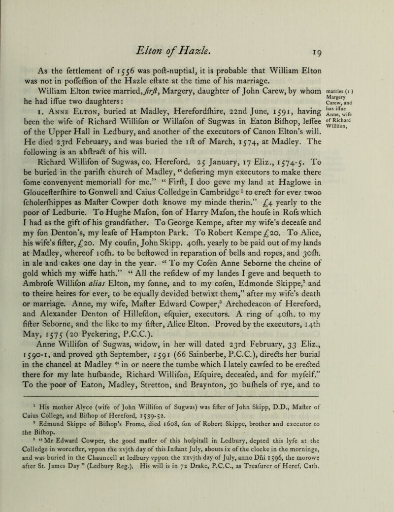 As the fettlement of 1556 was poft-nuptial, it is probable that William Elton was not in pofleffion of the Hazle eftate at the time of his marriage. William Elton twice married,Margery, daughter of John Carew, by whom he had iflue two daughters: I. Anne Elton, buried at Madley, Herefordlhire, 22nd June, 1591, having been the wife of Richard Willifon or Willafon of Sugwas in Eaton Bilhop, lelTee of the Upper Hall in Ledbury, and another of the executors of Canon Elton’s will. He died 23rd February, and was buried the ift of March, 1574, at Madley. The following is an abftraft of his will. Richard Willifon of Sugwas, co. Hereford. 25 January, 17 Eliz., 1574-5. To be buried in the parilh church of Madley, “ defiering myn executors to make there fome convenyent memoriall for me.” “ Firft, I doo geve my land at Haglowe in Gloucefterfliire to Gonwell and Caius Colledge in Cambridge ^ to eredt for ever twoo fcholerfhippes as Mafter Cowper doth knowe my minde therin.” yearly to the poor of Ledburie. To Hughe Mafon, fon of Harry Mafon, the houfe in Rofs which I had as the gift of his grandfather. To George Kempe, after my wife’s deceafe and my fon Denton’s, my leafe of Hampton Park. To Robert Kempe 20. To Alice, his wife’s After, {^10. My coufin, John Skipp. 4ofh. yearly to be paid out of my lands at Madley, whereof lofti. to be beftowed in reparation of bells and ropes, and jolh. in ale and cakes one day in the year. “To my Cofen Anne Seborne the cheine of gold which my wiffe hath.” “ All the refidew of my landes I geve and bequeth to Ambrofe Willifon alias Elton, my fonne, and to my cofen, Edmonde Skippe,® and to theire heires for ever, to be equally devided betwixt them,” after my wife’s death or marriage. Anne, my wife, Mafter Edward Cowper,® Archedeacon of Hereford, and Alexander Denton of Hillefdon, efquier, executors. A ring of qofh. to my After Seborne, and the like to my After, Alice Elton. Proved by the executors, 14th May, 1575 (20 Pyckering, P.C.C.). Anne Willifon of Sugwas, widow, in her will dated 23rd February, 33 Eliz., 1590-1, and proved 9th September, 1591 (66 Sainberbe, P.C.C.), diredts her burial in the chancel at Madley “ in or neere the tumbe which I lately cawfed to be eredled there for my late hulbande, Richard Willifon, Efquire, deceafed, and for myfelf.” To the poor of Eaton, Madley, Stretton, and Braynton, 30 bulhels of rye, and to ' His mother Alyce (wife of John Willifon of Sugwas) was lifter of John Skipp, D.D., Mafter of Caius College, and Bilhop of Hereford, 1539-52. “ Edmund Skippe of Biftiop’s Frome, died 1608, fon of Robert Skippe, brother and executor to the Bilhop. * “ Mr Edward Cowper, the good mafter of this hofpitall in Ledbury, depted this lyfe at the Colledge in worcefter, vppon the xvjth day of this Inftant July, abouts ix of the clocke in the morninge, and was buried in the Chauncell at ledbury vppon the xxvjth day of July, anno Dhi 1596, the morowe after St. James Day” (Ledbury Reg.). His will is in 72 Drake, P.C.C., as Treafurer of Heref. Cath. marries (i ) Margery Carew, and has iflue Anne, wife of Richard Willifon,