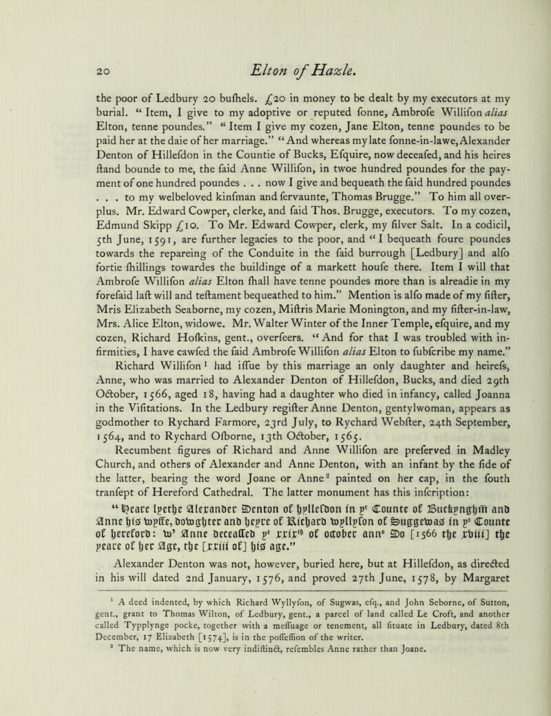 the poor of Ledbury 20 bufhels. ^^20 in money to be dealt by my executors at my burial. “ Item, I give to my adoptive or reputed fonne, Ambrofe Willifon alias Elton, tenne poundes.” “ Item I give my cozen, Jane Elton, tenne poundes to be paid her at the daie of her marriage.” “And whereas my late fonne-in-lawe, Alexander Denton of Hillefdon in the Countie of Bucks, Efquire, now deceafed, and his heires ftand bounde to m.e, the faid Anne Willifon, in twoe hundred poundes for the pay- ment of one hundred poundes . . . now I give and bequeath the faid hundred poundes . . . to my welbeloved kinfman and fervaunte, Thomas Brugge.” To him all over- plus. Mr. Edward Cowper, clerke, and faid Thos. Brugge, executors. To my cozen, Edmund Skipp £,10. To Mr. Edward Cowper, clerk, my filver Salt. In a codicil, 5th June, 1591, are further legacies to the poor, and “I bequeath foure poundes towards the repareing of the Conduite in the faid burrough [Ledbury] and alfo fortie {hillings towardes the buildinge of a markett houfe there. Item I will that Ambrofe Willifon alias Elton fhall have tenne poundes more than is alreadie in my forefaid laft will and teftament bequeathed to him.” Mention is alfo made of my lifter, Mris Elizabeth Seaborne, my cozen, Miftris Marie Monington, and my fifter-in-law, Mrs. Alice Elton, widowe. Mr. Walter Winter of the Inner Temple, efquire, and my cozen, Richard Holkins, gent., overfeers. “ And for that I was troubled with in- firmities, I have cawfed the faid Ambrofe Willifon alias Elton to fubfcribe my name.” Richard Willifon ^ had iffue by this marriage an only daughter and heirefs, Anne, who was married to Alexander Denton of Hillefdon, Bucks, and died 29th Odlober, 1566, aged 18, having had a daughter who died in infancy, called Joanna in the Vifitations. In the Ledbury regifter Anne Denton, gentylwoman, appears as godmother to Rychard Farmore, 23rd July, to Rychard Webfter, 24th September, 1564, and to Rychard Ofborne, 13th Ocftober, 1565. Recumbent figures of Richard and Anne Willifon are preferved in Madley Church, and others of Alexander and Anne Denton, with an infant by the fide of the latter, bearing the word Joane or Anne^ painted on her cap, in the fouth tranfept of Hereford Cathedral. The latter monument has this infcription: “ideate Ipetlje aicranhcc 3Denton oflj^llcftion I'n f Countc of Bucbpnffljin and ^nne topffe, dotogljtec and Ijcgue of Ei'cliard Vopllpfon of &u0;g;ctoa0 I'n f Coiinte of Ijcrefocd: to’ ^nnc deccaffed f wiT** of ottobec aim 2Do [1566 the tlje peace of Ijec ^ge, ttje of] age.” Alexander Denton was not, however, buried here, but at Hillefdon, as directed in his will dated 2nd January, 1576, and proved 27th June, 1578, by Margaret ' A deed indented, by which Richard Wyllyfon, of Sugwas, efq., and John Seborne, of Sutton, gent., grant to Thomas Wilton, of Ledbury, gent., a parcel of land called Le Croft, and another called Typplynge pocke, together with a melTuage or tenement, all fituate in Ledbury, dated 8th December, 17 Elizabeth [1574], is in the polfeffion of the writer.  The name, which is now very indiftindt, rcfembles Anne rather than Joane.