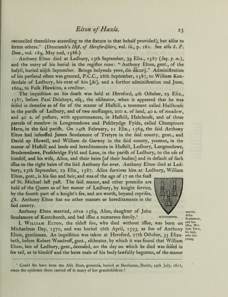 reconciled themfelves according to the ftatute in that behalf provided), but alfoe to ferten others.” (Duncumb’s Hift. of Herefordjhire^ vol. iii., p. i6i. See alfo .S’. P. Dom.^ vol. 189, May 2nd, 1586.) Anthony Elton died at Ledbury, 13th September, 39 Eliz., 1587 {Inq. p.m.), and the entry of his burial in the regifter runs: “ Anthony Elton, gent., of the hafyll, buried xiijth September. Beinge holyrode yeve, die iScurij.” Adminiftration of his perfonal eftate was granted, P.C.C., 28th September, 1587, to William Ken- derdale of Ledbury, his next of kin \Jic\y and a further adminiftration 2nd June, 1604, to Fulk Hawkins, a creditor. The inquifition on his death was held at Hereford, 4th 06lober, 29 Eliz., 1587, before Paul Delahaye, efq., the efcheator, when it appeared that he was feifed in demefne as of fee of the manor of Haftiill, a tenement called Hallhoufe in the parilh of Ledbury, and of two melTuages, 200 a. of land, 40 a. of meadow, and 40 a. of pafture, with appurtenances, in Haftiill, Halehoufe, and of three parcels of meadow in Longemedowe and Pefebrydge Fylde, called Champiners Hern, in the faid parilh. On 14th February, ii Eliz., 1569, the faid Anthony Elton had infeoffed James Scudamore of Tretyre in the faid county, gent., and David ap Howell, and William de Garwey in the faid county, yeoman, in the manor of Haftiill and lands and hereditaments in Haftiill, Ledbury, Longmedowe, Brodemedowe, Peafebridge Fyld and Lane, in the parilh of Ledbury, to the ufe of himfelf, and his wife, Alice, and their heirs [of their bodies] and in default of fuch iffue to the right heirs of the faid Anthony for ever. Anthony Elton died at Led- bury, 13th September, 29 Eliz., 1587. Alice furvives him at Ledbury, William Elton, gent., is his fon and heir, and was of the age of 17 on the feaft of St. Michael laft paft. The faid manor, and other premifes are held of the Queen as of her manor of Ledbury, by knight fervice, by the fourth part of a knight’s fee, and are worth, beyond reprifes, £Z. Anthony Elton has no other manors or hereditaments in the faid county. Anthony Elton married, circa 1569, Alice, daughter of John Scudamore of Kentchurch, and had iflue a numerous family.^ scudamore. I. William Elton, the eldeft fon, who died without iftue, was born on Michaelmas Day, 1570, and was buried 26th April, 1593, as fon of Anthony Elton, gentleman. An inquifition was taken at Hereford, 27th Odlober, 35 Eliza- beth, before Robert WoodrofF, gent., efcheator, by which it was found that William Elton, late of Ledbury, gent., deceafed, on the day on which he died was feifed in fee tail, as to himfelf and the heirs male of his body lawfully begotten, of the manor ' Could fhe have been the Alfe Ikon, generofa, buried at Sherborne, Dorfet, 29th July, 1611, when the epidemic there carried off fo many of her grandchildren ? marries Alice Scudamore, and has iffue, Wil- liam Elton, his heir, who dies young.
