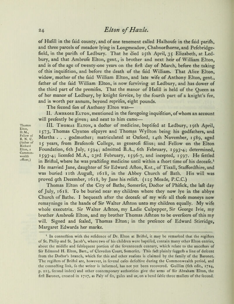 of Hafill in the faid county, and of one tenement called Halhoufe in the faid parilh, and three parcels of meadow lying in Longmeadow, Chabnorfhorne, and Pefebridge- field, in the parilh of Ledbury. That he died 25th April, 35 Elizabeth, at Led- bury, and that Ambrofe Elton, gent., is brother and next heir of William Elton, and is of the age of twenty-one years on the firft day of March, before the taking of this inquifition, and before the death of the faid William. That Alice Elton, widow, mother of the faid William Elton, and late wife of Anthony Elton, gent., father of the faid William Elton, is now furviving at Ledbury, and has dower of the third part of the premifes. That the manor of Hafill is held of the Queen as of her manor of Ledbury, by knight fervice, by the fourth part of a knight’s fee, and is worth per annum, beyond reprifes, eight pounds. The fecond fon of Anthony Elton was— II. Ambrose Elton, mentioned in the foregoing inquifition, of whom an account will prefently be given; and next to him came— III. Thomas Elton, a dodlor of medicine, baptifed at Ledbury, 19th April, 1573, Thomas Clynton efquyre and Thomas Wyllton being his godfathers, and Martha . . . godmother; matriculated at Oxford, 14th November, 1589, aged 15 years, from Brafenofe College, as generofi filius; and Fellow on the Elton Foundation, 6th July, 1594; admitted B.A., 6th February, 1593-4; determined, 1593-4; licenfed M.A., 23rd February, 1596-7, and incepted, 1597. He fettled in Briftol, where he was pra<5lifing medicine until within a fhort time of his deceafe.^ He married Jane, daughter of Sir Edward Afton, Knt., of Tixall, Staffordfiiire, and was buried nth Auguft, 1618, in the Abbey Church of Bath. His will was proved 9th December, 1618, by Jane his relidt. (125 Meade, P.C.C.) Thomas Elton of the City of Bathe, Somerfet, Do6lor of Phifick, the laft day of July, 1618. To be buried near my children where they now lye in the abbye Church of Bathe. I bequeath after the deceafe of my wife all thofe moneys now remayninge in the hands of Sir Walter Alhton unto my children equally. My wife whole executrix. Sir Walter Afiiton, my Ladie Culpepper, Sir George Ivie, my brother Ambrofe Elton, and my brother Thomas Afhton to be overfeers of this my will. Signed and fealed, Thomas Elton; in the prefence of Edward Stirridge, Margaret Edwards her marke. ^ In conneftion with the refidence of Dr. Elton at Briftol, it may be remarked that the regifters of St. Philip and St. Jacob’s, where two of his children were baptifed, contain many other Elton entries, about the middle and fubfequent portion of the feventeenth century, which relate to the anceftors of Sir Edmund H. Elton, Bart., of Clevedon Court, Somerfet. This faft plainly fuggefts a line of defcent from the Doftor’s branch, which for this and other reafons is claimed by the family of the Baronet. The regifters of Briftol are, however, in feveral cafes defective during the Commonwealth period, and the connefting link, fo the writer is informed, has not yet been recovered. Guillim (6th edit., 1724, p. 215, fecond index) and other contemporary authorities give the arms of Sir Abraham Elton, the firft Baronet, created in 1717, as Paly of fix, gules and or, on a bend fable three mullets of the fecond.
