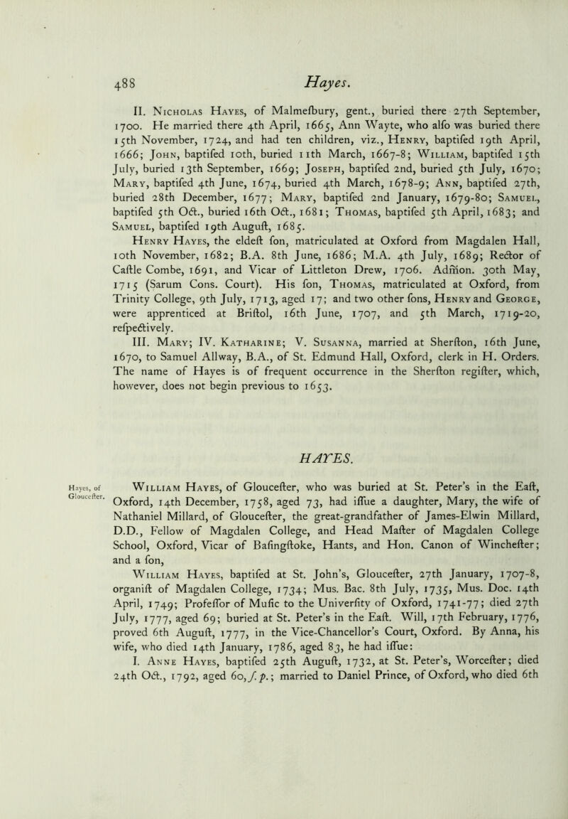 Hayes, of Gloucefter. 488 Hayes, II. Nicholas Hayes, of Malmefbury, gent., buried there 27th September, 1700. He married there 4th April, 1665, Ann Wayte, who alfo was buried there 15th November, 1724, and had ten children, viz., Henry, baptifed 19th April, 1666; John, baptifed loth, buried i ith March, 1667-8; William, baptifed 15th July, buried 13th September, 1669; Joseph, baptifed 2nd, buried 5th July, 1670; Mary, baptifed 4th June, 1674, buried 4th March, 1678-9; Ann, baptifed 27th, buried 28th December, 1677; Mary, baptifed 2nd January, 1679-80; Samuel, baptifed 5th 06t., buried i6th 06t., 1681; Thomas, baptifed 5th April, 1683; and Samuel, baptifed 19th Auguft, 1685. Henry Hayes, the eldeft fon, matriculated at Oxford from Magdalen Hall, loth November, 1682; B.A. 8th June, 1686; M.A. 4th July, 1689; Rector of Caftle Combe, 1691, and Vicar of Littleton Drew, 1706. Admon. 30th May^ 1715 (Sarum Cons. Court). His fon, Thomas, matriculated at Oxford, from Trinity College, 9th July, 1713, aged 17; and two other fons, Henry and George, were apprenticed at Briftol, i6th June, 1707, and 5th March, 1719-20, refpe6lively. III. Mary; IV. Katharine; V. Susanna, married at Sherfton, i6th June, 1670, to Samuel Allway, B.A., of St. Edmund Hall, Oxford, clerk in H. Orders. The name of Hayes is of frequent occurrence in the Sherfton regifter, which, however, does not begin previous to 1653. HATES. William Hayes, of Gloucefter, who was buried at St. Peter’s in the Eaft, Oxford, 14th December, 1758, aged 73, had iflue a daughter, Mary, the wife of Nathaniel Millard, of Gloucefter, the great-grandfather of James-Elwin Millard, D.D., Fellow of Magdalen College, and Head Mafter of Magdalen College School, Oxford, Vicar of Bafingftoke, Hants, and Hon. Canon of Winchefter; and a fon, William Hayes, baptifed at St. John’s, Gloucefter, 27th January, 1707-8, organift of Magdalen College, 1734; Mus. Bac. 8th July, 1735, Mus. Doc. 14th April, 1749; Profeflbr of Mufic to the Univerfity of Oxford, 1741-77; died 27th July, 1777, aged 69; buried at St. Peter’s in the Eaft. Will, 17th February, 1776, proved 6th Auguft, 1777, in the Vice-Chancellor’s Court, Oxford. By Anna, his wife, who died 14th January, 1786, aged 83, he had iflue: I. Anne Hayes, baptifed 25th Auguft, 173^) St. Peter’s, Worcefter; died 24th 0(ft., 1792, aged 6o,y!/>.; married to Daniel Prince, of Oxford, who died 6th