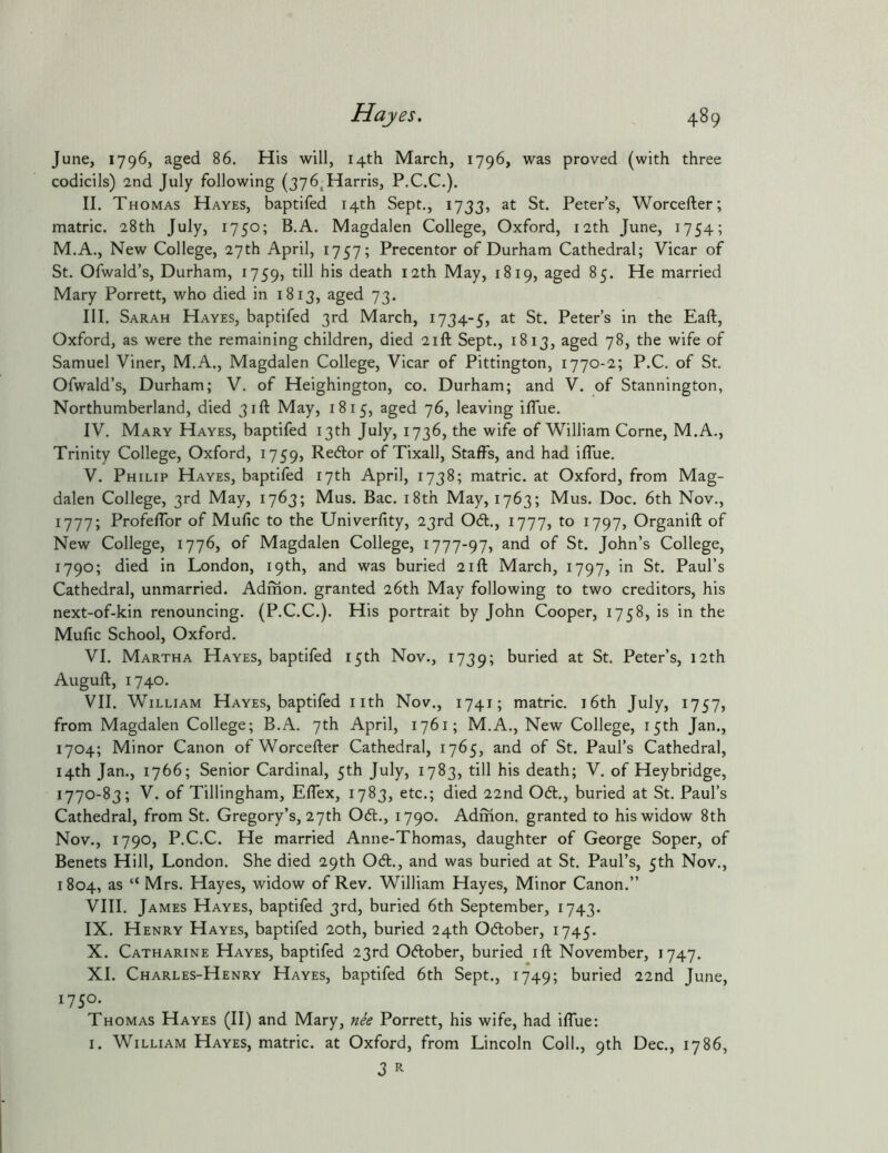 June, 1796, aged 86. His will, 14th March, 1796, was proved (with three codicils) 2nd July following (376,Harris, P.C.C.). II. Thomas Hayes, baptifed 14th Sept., 1733, at St. Peter’s, Worcefter; matric. 28th July, 1750; B.A. Magdalen College, Oxford, 12th June, 1754; M.A., New College, 27th April, 1757; Precentor of Durham Cathedral; Vicar of St. Ofwald’s, Durham, 1759, death 12th May, 1819, aged 85. He married Mary Porrett, who died in 1813, aged 73. III. Sarah Hayes, baptifed 3rd March, 1734-5, at St. Peter’s in the Eaft, Oxford, as were the remaining children, died 21ft Sept., 1813, aged 78, the wife of Samuel Viner, M.A., Magdalen College, Vicar of Pittington, 1770-2; P.C. of St. Ofwald’s, Durham; V. of Heighington, co. Durham; and V. of Stannington, Northumberland, died 31ft May, 1815, aged 76, leaving iffue. IV. Mary Hayes, baptifed 13th July, 1736, the wife of William Come, M.A., Trinity College, Oxford, 1759, of Tixall, Staffs, and had iffue. V. Philip Hayes, baptifed 17th April, 1738; matric. at Oxford, from Mag- dalen College, 3rd May, 1763; Mus. Bac, i8th May, 1763; Mus. Doc. 6th Nov., 1777; Profeffor of Mufic to the Univerfity, 23rd 0(51., 1777, to 1797, Organift of New College, 1776, of Magdalen College, 1777-97, and of St. John’s College, 1790; died in London, 19th, and was buried 21ft March, 1797, in St. Paul’s Cathedral, unmarried. Admon. granted 26th May following to two creditors, his next-of-kin renouncing. (P.C.C.). His portrait by John Cooper, 1758, is in the Mufic School, Oxford. VI. Martha Hayes, baptifed 15th Nov., 1739; buried at St. Peter’s, 12th Auguft, 1740. VII. William Hayes, baptifed nth Nov., 1741; matric. 16th July, 1757, from Magdalen College; B.A. 7th April, 1761; M.A., New College, 15th Jan., 1704; Minor Canon of Worcefler Cathedral, 1765, and of St. Paul’s Cathedral, 14th Jan., 1766; Senior Cardinal, 5th July, 1783, till his death; V. of Heybridge, 1770-83; V. of Tillingham, Effex, 1783, etc.; died 22nd 06t., buried at St. Paul’s Cathedral, from St. Gregory’s, 27th 06t., 1790. Admon. granted to his widow 8th Nov., 1790, P.C.C. He married Anne-Thomas, daughter of George Soper, of Benets Hill, London. She died 29th 0(51:., and was buried at St. Paul’s, 5th Nov., 1804, as “ Mrs. Hayes, widow of Rev. William Hayes, Minor Canon.” VIII. James Hayes, baptifed 3rd, buried 6th September, 1743. IX. Henry Hayes, baptifed 20th, buried 24th Oc5lober, 1745. X. Catharine Hayes, baptifed 23rd 0<5tober, buried ift November, 1747. XI. Charles-Henry Hayes, baptifed 6th Sept., 1749; buried 22nd June, 1750. Thomas Hayes (II) and Mary, nk Porrett, his wife, had iffue; I. William Hayes, matric. at Oxford, from Lincoln Coll., 9th Dec., 1786, Z R