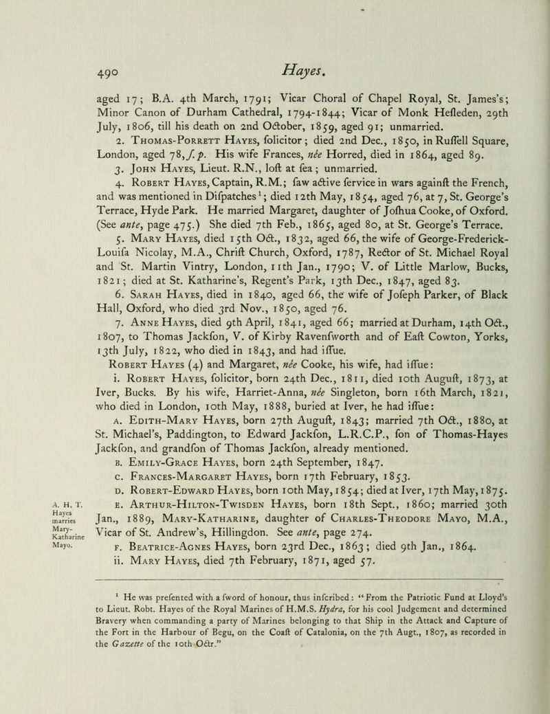 A. H. r. Hayes inarries Mary- Katharine Mayo. 490 Hayes, aged 17; B.A. 4th March, 1791; Vicar Choral of Chapel Royal, St. James’s; Minor Canon of Durham Cathedral, 1794-1844; Vicar of Monk Hefleden, 29th July, 1806, till his death on 2nd Odober, 1859, 9^5 unmarried. 2. Thomas-PoRRETT Hayes, folicitor; died 2nd Dec., 1850, inRuflell Square, London, aged 78,/./). His wife Frances, nee Horred, died in 1864, aged 89. 3. John Hayes, Lieut. R.N., loft at fea; unmarried. 4. Robert Hayes, Captain, R.M.; faw adive fervice in wars againft the French, and was mentioned in Difpatches ^; died 12th May, 1854, aged 76, at 7, St. George’s Terrace, Hyde Park. He married Margaret, daughter of Joftiua Cooke, of Oxford. (See ante^ page 475.) She died 7th Feb., 1865, aged 80, at St. George’s Terrace. 5. Mary Hayes, died 15th Od., 1832, aged 66, the wife of George-Frederick- Louifa Nicolay, M.A., Chrift Church, Oxford, 1787, Redor of St. Michael Royal and St. Martin Vintry, London, iith Jan., 1790; V. of Little Marlow, Bucks, 1821; died at St. Katharine’s, Regent’s Park, 13th Dec., 1847, aged 83. 6. Sarah Hayes, died in 1840, aged 66, the wife of Jofeph Parker, of Black Hall, Oxford, who died 3rd Nov., 1850, aged 76. 7. Anne Hayes, died 9th April, 1841, aged 66; married at Durham, 14th Od., 1807, to Thomas Jackfon, V. of Kirby Ravenfworth and of Eaft Cowton, Yorks, 13th July, 1822, who died in 1843, iflue. Robert Hayes (4) and Margaret, nh Cooke, his wife, had iflue: i. Robert Hayes, folicitor, born 24th Dec., 18ii, died loth Auguft, 1873, at Iver, Bucks. By his wife, Harriet-Anna, nie Singleton, born i6th March, 1821, who died in London, loth May, 1888, buried at Iver, he had iflue: A. Edith-Mary Hayes, born 27th Auguft, 1843; married 7th Od., 1880, at St. Michael’s, Paddington, to Edward Jackfon, L.R.C.P., fon of Thomas-Hayes Jackfon, and grandfon of Thomas Jackfon, already mentioned. B. Emily-Grace Hayes, born 24th September, 1847. c. Frances-Margaret Hayes, born 17th February, 1853. D. Robert-Edward Hayes, born loth May, 1854; died at Iver, 17th May, 1875. E. Arthur-Hilton-Twisden Hayes, born i8th Sept., i860; married 30th Jan., 1889, Mary-Katharine, daughter of Charles-Theodore Mayo, M.A., Vicar of St. Andrew’s, Hillingdon. See ante^ page 274. F. Beatrice-Agnes Hayes, born 23rd Dec., 1863 ; died 9th Jan., 1864. ii. Mary Hayes, died 7th February, 1871, aged 57. * He was prefented with a fword of honour, thus infcribcd : “From the Patriotic Fund at Lloyd’s to Lieut. Robt. Hayes of the Royal Marines of H.M.S. Hydra, for his cool Judgement and determined Bravery when commanding a party of Marines belonging to that Ship in the Attack and Capture of the Fort in the Harbour of Begu, on the Coaft of Catalonia, on the 7th Augt., 1807, as recorded in the Gazette of the loth Oftr.”