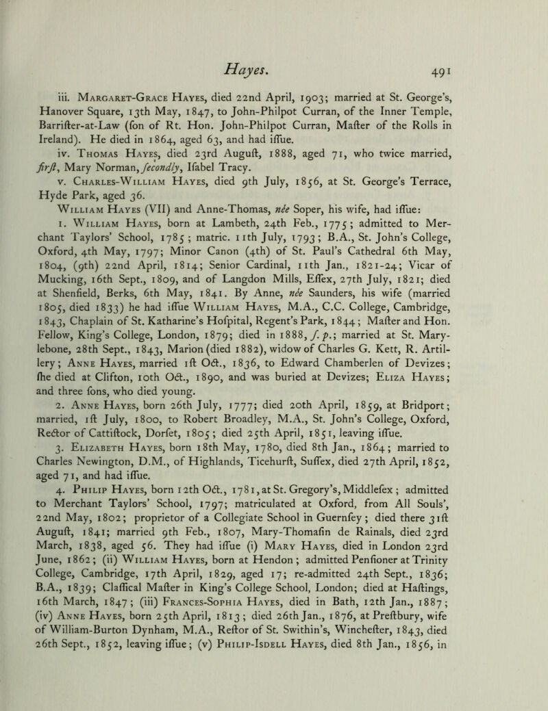 iii. Margaret-Grace Hayes, died 22nd April, 1903; married at St. George’s, Hanover Square, 13th May, 1847, John-Philpot Curran, of the Inner Temple, Barrifter-at-Law (fon of Rt, Hon. John-Philpot Curran, Mafter of the Rolls in Ireland). He died in 1864, aged 63, and had iffue. iv. Thomas Hayes, died 23rd Auguft, 1888, aged 71, who twice married, firjl^ Mary Norman,Ifabel Tracy. V. Charles-William Hayes, died 9th July, 1856, at St. George’s Terrace, Hyde Park, aged 36. William Hayes (VII) and Anne-Thomas, nie Soper, his wife, had ilTue: 1. William Hayes, born at Lambeth, 24th Feb., 1775; admitted to Mer- chant Taylors’ School, 1785 ; matric. iith July, 1793; B.A., St. John’s College, Oxford, 4th May, 1797; Minor Canon (4th) of St. Paul’s Cathedral 6th May, 1804, (9th) 22nd April, 1814; Senior Cardinal, nth Jan., 1821-24; Vicar of Mucking, i6th Sept., 1809, and of Langdon Mills, ElTex, 27th July, 1821; died at Shenfield, Berks, 6th May, 1841. By Anne, nee Saunders, his wife (married 1805, died 1833) he had ilTue William Hayes, M.A., C.C. College, Cambridge, 1843, Chaplain of St. Katharine’s Hofpital, Regent’s Park, 1844; Mafter and Hon. Fellow, King’s College, London, 1879; died in 1888,/. 7>.; married at St. Mary- lebone, 28th Sept., 1843, Marion (died 1882), widow of Charles G. Kett, R. Artil- lery; Anne Hayes, married ift 061:., 1836, to Edward Chamberlen of Devizes; Ihe died at Clifton, loth 061., 1890, and was buried at Devizes; Eliza Hayes; and three fons, who died young. 2. Anne Hayes, born 26th July, 1777; died 20th April, 1859, at Bridport; married, ift July, 1800, to Robert Broadley, M.A., St. John’s College, Oxford, Re6lor of Cattiftock, Dorfet, 1805 ; died 25th April, 1851, leaving iffue. 3. Elizabeth Hayes, born 18th May, 1780, died 8th Jan., 1864; married to Charles Newington, D.M., of Highlands, Ticehurft, Suffex, died 27th April, 1852, aged 71, and had iffue. 4. Philip Hayes, born 12th 061., 1781, at St. Gregory’s, Middlefex ; admitted to Merchant Taylors’ School, 1797; matriculated at Oxford, from All Souls’, 22nd May, 1802; proprietor of a Collegiate School in Guernfey ; died there 31ft Auguft, 1841; married 9th Feb., 1807, Mary-Thomafin de Rainals, died 23rd March, 1838, aged 56. They had iffue (i) Mary Hayes, died in London 23rd June, 1862; (ii) William Hayes, born at Hendon; admitted Penfioner at Trinity College, Cambridge, 17th April, 1829, aged 17; re-admitted 24th Sept, 1836; B.A., 1839; Claffical Mafter in King’s College School, London; died at Haftings, i6th March, 1847; (iii) Frances-Sophia Hayes, died in Bath, 12th Jan., 1887; (iv) Anne Hayes, born 25th April, 1813 ; died 26th Jan., 1876, at Preftbury, wife of William-Burton Dynham, M.A., Reftor of St. Swithin’s, Winchefter, 1843, died 26th Sept., 1852, leaving iffue; (v) Philip-Isdell Hayes, died 8th Jan., 1856, in