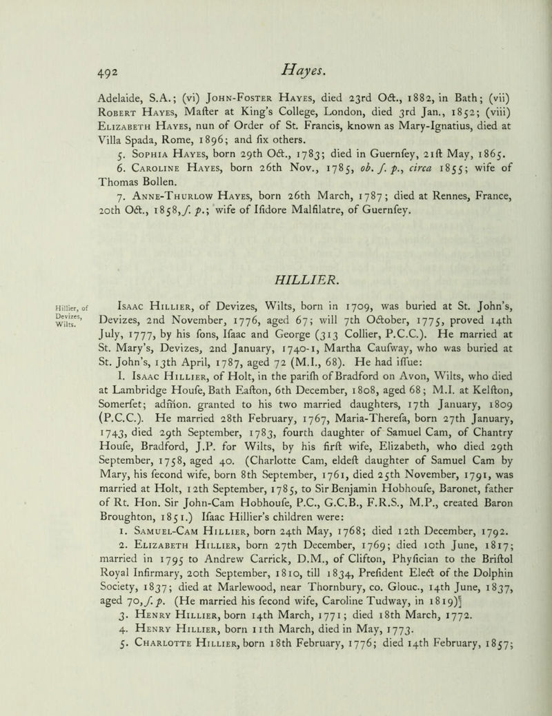 Hillier, < Devizes, Wilts. 492 Hayes. Adelaide, S.A.; (vi) John-Foster Hayes, died 23rd 061., 1882, in Bath; (vii) Robert Hayes, Mafter at King’s College, London, died 3rd Jan., 1852; (viii) Elizabeth Hayes, nun of Order of St. Francis, known as Mary-Ignatius, died at Villa Spada, Rome, 1896; and fix others. 5. Sophia Hayes, born 29th 061., 1783; died in Guernfey, 21ft May, 1865. 6. Caroline Hayes, born 26th Nov., 1785, ob. J. circa 1855; wife of Thomas Bollen. 7. Anne-Thurlow Hayes, born 26th March, 1787; died at Rennes, France, 20th 06t., 1858,/. p.\ ’wife of Ifidore Malfilatre, of Guernfey. HILLIER. Isaac Hillier, of Devizes, Wilts, born in 1709, was buried at St. John’s, Devizes, 2nd November, 1776, aged 67; will 7th 061:ober, 1775, proved 14th July, 1777, by his fons, Ifaac and George (313 Collier, P.C.C.). He married at St. Mary’s, Devizes, 2nd January, 1740-1, Martha Caufway, who was buried at St. John’s, 13th April, 1787, aged 72 (M.I., 68). He had iffue: I. Isaac Hillier, of Holt, in the parifh of Bradford on Avon, Wilts, who died at Lambridge Houfe, Bath Eafton, 6th December, 1808, aged 68; M.I. at Kelfton, Somerfet; admon. granted to his two married daughters, 17th January, 1809 (P.C.C.). He married 28th February, 1767, Maria-Therefa, born 27th January, 1743, died 29th September, 1783, fourth daughter of Samuel Cam, of Chantry Houfe, Bradford, J.P. for Wilts, by his firft wife, Elizabeth, who died 29th September, 1758, aged 40. (Charlotte Cam, eldeft daughter of Samuel Cam by Mary, his fecond wife, born 8th September, 1761, died 25th November, 1791, was married at Holt, 12th September, 1785, to Sir Benjamin Hobhoufe, Baronet, father of Rt. Hon. Sir John-Cam Hobhoufe, P.C., G.C.B., F.R.S., M.P., created Baron Broughton, 1851,) Ifaac Hillier’s children were: 1. Samuel-Cam Hillier, born 24th May, 1768; died 12th December, 1792. 2. Elizabeth Hillier, born 27th December, 1769; died 10th June, 1817; married in 1795 to Andrew Carrick, D.M., of Clifton, Phyfician to the Briftol Royal Infirmary, 20th September, 1810, till 1834, Prefident Ele6l of the Dolphin Society, 1837; died at Marlewood, near Thornbury, co. GIouc., 14th June, 1837, aged 70,/./). (He married his fecond wife, Caroline Tudway, in 1819)^ 3. Henry Hillier, born 14th March, 1771; died i8th March, 1772. 4. Henry Hillier, born iith March, died in May, 1773. 5. Charlotte Hillier, born i8th February, 1776; died 14th February, 1857;