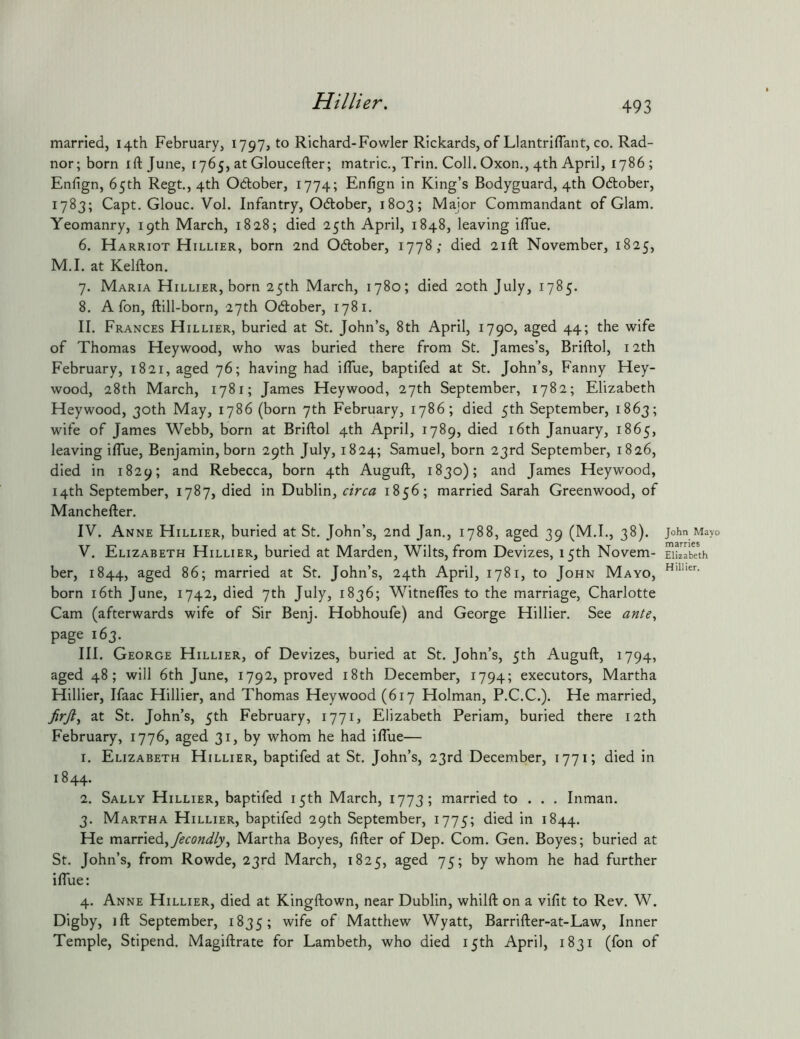 married, 14th February, 1797, to Richard-Fowler Rickards, of Llantriflant, co. Rad- nor; born ift June, 1765, at Gloucefter; inatric., Trin. Coll. Oxon., 4th April, 1786; Enfign, 65th Regt., 4th Otlober, 1774; Enfign in King’s Bodyguard, 4th October, 1783; Capt. Glouc. Vol. Infantry, Odlober, 1803; Major Commandant of Glam. Yeomanry, 19th March, 1828; died 25th April, 1848, leaving iffue. 6. Harriot Hillier, born 2nd Odlober, 1778; died 21ft November, 1825, M.I. at Kelfton. 7. Maria Hillier, born 25th March, 1780; died 20th July, 1785. 8. A fon, ftill-born, 27th Odtober, 1781, II. Frances Hillier, buried at St. John’s, 8th April, 1790, aged 44; the wife of Thomas Heywood, who was buried there from St. James’s, Briftol, 12th February, 1821, aged 76; having had ilTue, baptifed at St. John’s, Fanny Hey- wood, 28th March, 1781; James Heywood, 27th September, 1782; Elizabeth Heywood, 30th May, 1786 (born 7th February, 1786; died 5th September, 1863; wife of James Webb, born at Briftol 4th April, 1789, died i6th January, 1865, leaving iflue, Benjamin, born 29th July, 1824; Samuel, born 23rd September, 1826, died in 1829; and Rebecca, born 4th Auguft, 1830); and James Heywood, 14th September, 1787, died in Dublin, circa 1856; married Sarah Greenwood, of Manchefter. IV. Anne Hillier, buried at St. John’s, 2nd Jan., 1788, aged 39 (M.I., 38). V. Elizabeth Hillier, buried at Marden, Wilts, from Devizes, 15th Novem- ber, 1844, aged 86; married at St. John’s, 24th April, 1781, to John Mayo, born i6th June, 1742, died 7th July, 1836; Witneftes to the marriage, Charlotte Cam (afterwards wife of Sir Benj. Hobhoufe) and George Hillier. See ante^ page 163. III. George Hillier, of Devizes, buried at St. John’s, 5th Auguft, 1794, aged 48; will 6th June, 1792, proved i8th December, 1794; executors, Martha Hillier, Ifaac Hillier, and Thomas Heywood (617 Holman, P.C.C.). He married, at St. John’s, 5th February, 1771, Elizabeth Periam, buried there 12th February, 1776, aged 31, by whom he had iflue— 1. Elizabeth Hillier, baptifed at St. John’s, 23rd December, 1771; died in 1844. 2. Sally Hillier, baptifed 15th March, 1773; married to . . . Inman. 3. Martha Hillier, baptifed 29th September, 1775; died in 1844. He married,Martha Boyes, fifter of Dep. Com. Gen. Boyes; buried at St. John’s, from Rowde, 23rd March, 1825, aged 75; by whom he had further iflue: 4. Anne Hillier, died at Kingftown, near Dublin, whilft on a vifit to Rev. W. Djgby> ift September, 1835; Matthew Wyatt, Barrifter-at-Law, Inner Temple, Stipend. Magiftrate for Lambeth, who died 15th April, 1831 (fon of John Mayo marries Elizabeth Hillier.