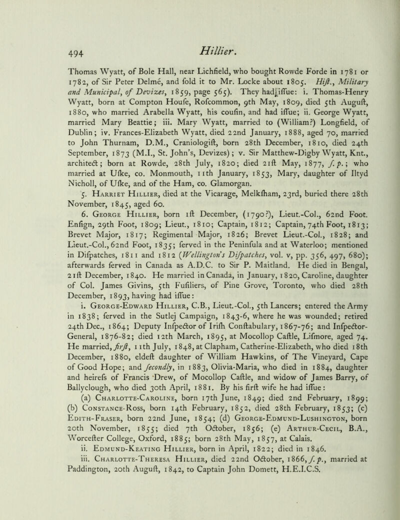 Thomas Wyatt, of Bole Hall, near Lichfield, who bought Rowde Forde in 1781 or 1782, of Sir Peter Delme, and fold it to Mr. Locke about 1805. Military and Municipal, of Devizes^ 1859, page 565). They had],iffue: i. Thomas-Henry Wyatt, born at Compton Houfe, Rofcommon, 9th May, 1809, 5*^^ Auguft, 1880, who married Arabella Wyatt, his coufin, and had iflue; ii. George Wyatt, married Mary Beattie; iii. Mary Wyatt, married to (William.?) Longfield, of Dublin; iv. Frances-Elizabeth Wyatt, died 22nd January, 1888, aged 70, married to John Thurnam, D.M., Craniologift, born 28th December, 1810, died 24th September, 1873 (M.I., St.John’s, Devizes); v. Sir Matthew-Digby Wyatt, Knt., archited; born at Rowde, 28th July, 1820; died 21ft May, 1877, /./>.; who married at Ufke, co. Monmouth, iith January, 1853, Mary, daughter of lltyd Nicholl, of Ufke, and of the Ham, co. Glamorgan. 5. Harriet Hillier, died at the Vicarage, Melkfham, 23rd, buried there 28th November, 1845, aged 60. 6. George Hillier, born ift December, (1790.?), Lieut.-Col., 62nd Foot. Enfign, 29th Foot, 1809; Lieut., 1810; Captain, 1812; Captain, 74th Foot, 1813; Brevet Major, 1817; Regimental Major, 1826; Brevet Lieut.-Col., 1828; and Lieut.-Col., 62nd Foot, 1835; Served in the Peninfula and at Waterloo; mentioned in Difpatches, 1811 and 1812 {Wellington s Difpatches, vol. v, pp. 356, 497, 680); afterwards ferved in Canada as A.D.C. to Sir P. Maitland. He died in Bengal, 2ift December, 1840. He married in Canada, in January, 1820, Caroline, daughter of Col. James Givins, 5th Fufiliers, of Pine Grove, Toronto, who died 28th December, 1893, having had iflue: i. George-Edward Hillier, C.B., Lieut.-Col., 5th Lancers; entered the Army in 1838; ferved in the Sutlej Campaign, 1843-6, where he was wounded; retired 24th Dec., 1864; Deputy Infpedlor of Irifli Conftabulary, 1867-76; and Infpedtor- General, 1876-82; died 12th March, 1895, Mocollop Caftle, Lifmore, aged 74. He married, yfr/?, iithjuly, 1848, at Clapham, Catherine-Elizabeth, who died i8th December, 1880, eldeft daughter of William Hawkins, of The Vineyard, Cape of Good Hope; and Jecondly, in 1883, Olivia-Maria, who died in 1884, daughter and heirefs of Francis 'Drew, of Mocollop Caftle, and widow of James Barry, of Ballyclough, who died 30th April, 1881. By his firft wife he had iflue: (a) Charlotte-Caroline, born 17th June, 1849; February, 1899; (b) Constance-Ross, born 14th February, 1852, died 28th February, 1853; (c) Edith-Fraser, born 22nd June, 1854; (d) George-Edmund-Lushington, born 20th November, 1855; 7^^ Ocftober, 1856; (e) Arthur-Cecil, B.A., Worcefter College, Oxford, 1885; born 28th May, 1857, at Calais. ii. Edmund-Keating Hillier, born in April, 1822; died in 1846. iii. Charlotte-Theresa Hillier, died 22nd October, 1866,married at Paddington, 20th Auguft, 1842, to Captain John Domett, H.E.I.C.S.