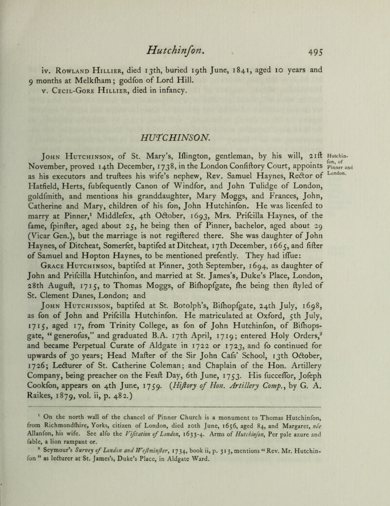 iv. Rowland Hillier, died 13th, buried 19th June, 1841, aged 10 years and 9 months at Melkfham; godfon of Lord Hill. V. Cecil-Gore Hillier, died in infancy. HUrCHINSON. John Hutchinson, of St. Mary’s, Iflington, gentleman, by his will, 21ft November, proved 14th December, 1738, in the London Confiftory Court, appoints as his executors and truftees his wife’s nephew. Rev. Samuel Haynes, Redlor of Hatfield, Herts, fubfequently Canon of Windfor, and John Tulidge of London, goldfmith, and mentions his granddaughter, Mary Moggs, and Frances, John, Catherine and Mary, children of his fon, John Hutchinfon. He was licenfed to marry at Pinner,* * Middlefex, 4th Odlober, 1693, Mrs. Prifcilla Haynes, of the fame, fpinfter, aged about 25, he being then of Pinner, bachelor, aged about 29 (Vicar Gen.), but the marriage is not regiftered there. She was daughter of John Haynes, of Ditcheat, Somerfet, baptifed atDitcheat, 17th December, 1665, and filler of Samuel and Hopton Haynes, to be mentioned prefently. They had ifTue: Grace Hutchinson, baptifed at Pinner, 30th September, 1694, as daughter of John and Prifcilla Hutchinfon, and married at St. James’s, Duke’s Place, London, 28th Augufl, 1715, to Thomas Moggs, of Bifhopfgate, fhe being then ftyled of St. Clement Danes, London; and John Hutchinson, baptifed at St. Botolph’s, Bifhopfgate, 24th July, 1698, as fon of John and Prifcilla Hutchinfon. He matriculated at Oxford, 5th July, 1715, aged 17, from Trinity College, as fon of John Hutchinfon, of Bifhops- gate, “ generofus,” and graduated B.A. 17th April, 1719; entered Holy Orders,^ and became Perpetual Curate of Aldgate in 1722 or 1723, and fo continued for upwards of 30 years; Head Mafter of the Sir John Cafs’ School, 13th Odober, 1726; Ledurer of St. Catherine Coleman; and Chaplain of the Hon. Artillery Company, being preacher on the Feafl Day, 6th June, 1753. His fucceffor, Jofeph Cookfon, appears on 4th June, 1759. {Hijlory of Hon. Artillery Comp.., by G. A. Raikes, 1879, vol. ii, p. 482.) * On the north wall of the chancel of Pinner Church is a monument to Thomas Hutchinfon, from Richmondftiire, Yorks, citizen of London, died zoth June, 1656, aged 84, and Margaret, nee AJlanfon, his wife. See alfo the Vifitation of London, 1633-4. Arms of Hutchinfon, Per pale azure and fable, a lion rampant or. * Seymour’s Survey of London and Wejlminfter, 1734, book ii, p. 313, mentions “ Rev. Mr. Hutchin- fon ” as lefturer at St. James’s, Duke’s Place, in Aldgate Ward. Hutchin- fon, of Pinner and London.