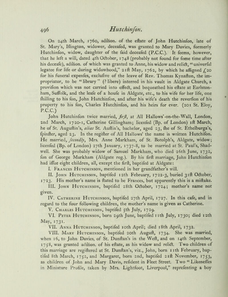 On 24th March, 1760, admon. of the eftate of John Hutchinfon, late of St. Mary’s, Iflington, widower, deceafed, was granted to Mary Davies, formerly Hutchinfon, widow, daughter of the faid deceafed (P.C.C.). It feems, however, that he left a will, dated 4th Odlober, 1748 (probably not found for fome time after his deceafe), adinon. of which was granted to Anne, his widow and relid, “univerfal legatee for life or during widowhood,” 21ft May, 1762, by which he affigned (^10 for his funeral expenfes, exclulive of the leave of Rev. Thomas Kynafton, the im- propriator, to be “ library ” (.? libere) interred in his vault in Aldgate Church, a provifion which was not carried into effed, and bequeathed his eftate at Earlston- ham, Sufiblk, and the leafe of a houfe in Aldgate, etc., to his wife for her life, one fhilling to his fon, John Hutchinfon, and after his wife’s death the reverfion of his property to his fon, Charles Hutchinfon, and his heirs for ever. (201 St. Eloy, P.C.C.) John Hutchinfon twice married, at All Hallows’-on-the-Wall, London, 2nd March, 1720-1, Catherine Gillingham; licenfed (Bp. of London) ift March, he of St. Auguftin’s, alias St. Auftin’s, bachelor, aged 23, ftie of St. Ethelburga’s, fpinfter, aged 23. In the regifter of All Hallows’ the name is written Hutchifon. He married, Mrs. Anne Markham, of St. Botolph’s, Aldgate, widow; licenfed (Bp. of London) 27th January, 1737-8, to be married at St. Paul’s, Shad- well. She was probably widow of Samuel Markham, who died 26th June, 1732, fon of George Markham (Aldgate reg.). By his firft marriage, John Hutchinfon had iftue eight children, all, except the firft, baptifed at Aldgate: I. Frances Hutchinson, mentioned in her grandfather’s will. II. John Hutchinson, baptifed 12th February, 1722-3, buried 31ft Odlober, 1723. His mother’s name is ftated to be Frances, but apparently this is a miftake. III. John Hutchinson, baptifed 28th Odlober, 1724; mother’s name not given. IV. Catherine Hutchinson, baptifed 27th April, 1727. In this cafe, and in regard to the four following children, the mother’s name is given as Catherine. V. Charles Hutchinson, baptifed 5th July, 1729. VI. Peter Hutchinson, born 29th June, baptifed nth July, 1730; died 12th May, 1731. VII. Anna Hutchinson, baptifed loth April; died i8th April, 1732. VIII. Mary Hutchinson, baptifed 20th Auguft, 1734. She was married, when 16, to John Davies, of St. Dunftan’s in the Weft, and on 14th September, 1758, was granted admon. of his eftate, as his widow and relidl. Two children of this marriage are regiftered at St. Dunftan’s, viz., John, born iith February, bap- tifed 8th March, 1752, and Margaret, born 2nd, baptifed 21ft November, 1753, as children of John and Mary Davis, refident in Fleet Street. Two “ Likeneftes in Miniature Profile, taken by Mrs. Lightfoot, Liverpool,” reprefenting a boy