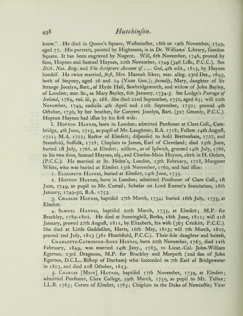 knew.” He died in Queen’s Square, Weftminfter, i8th or 19th November, 1749, aged 77. His portrait, painted by Highmore, is in Dr. Williams’ Library, Gordon Square. It has been engraved by Nugent. Will, 6th November, 1746, proved by fons, Hopton and Samuel Haynes, 20th November, 1749 (346 Lifle, P.C.C.). See Di5i. Nat. Biog. and 'T'he Scripture Account of.. . God^ 4th edit,, 1815, by Haynes himfelf. He twice married, 7?ry?, Mrs. Hannah Sikes; mar. alleg. 23rd Dec., 1693, both of Stepney, aged 26 and 24 (Vicar Gen.); fecondly^ Mary, daughter of Sir Strange Jocelyn, Bart., of Hyde Hall, Sawbridgeworth, and widow of John Bayley, of London; mar. lie., as Mary Bayley, 6th January, 1734-5. See Lodge’s Peerage of Ireland^ 1789, vol. iii, p. 268. She died 22nd September, 1750, aged 65; will 20th November, 1749, codicils 4th April and iith September, 1750; proved 4th Oftober, 1750, by her brother, Sir Conyers Jocelyn, Bart. (327 Greenly, P.C.C.), Hopton Haynes had iflue by his firft wife: I. Hopton Haynes, born in London; admitted Penfioner at Clare Coll., Cam- bridge, 4th June, 1715, as pupil of Mr. Laughton; B.A. 1718; Fellow i4thAuguft, 1721; M.A. 1722; Redlor of Elmfett; difpenfed to hold Brettenham, 1727, and Stansfield, Suffolk, 1728; Chaplain to James, Earl of Cleveland; died 25th June, buried ift July, 1766, at Elmfett; admon., as of Ipfwich, granted 14th July, 1766, to his two fons, Samuel Haynes, efq., and Charles-Mein Haynes, clerk in H. Orders^ (P.C.C.). He married at St. Helen’s, London, 13th February, 1728, Margaret White, who was buried at Elmfett 13th November, 1760, and had iffue: 1. Elizabeth Haynes, buried at Elmfett, 29th June, 1735. 2. Hopton Haynes, born in London; admitted Penfioner of Clare Coll,, ift June, 1749, as pupil to Mr, Curtail; Scholar on Lord Exeter’s foundation, i8th January, i749-50> i753- 3. Charles Haynes, baptifed 27th March, 1734; buried 16th July, 1735, at Elmfett. 4. Samuel Haynes, baptifed 20th March, 1735, at Elmfett; M.P. for Brackley, 1789-1802. He died at Sunninghill, Berks, i8th June, 1811; will 21ft January, proved 27thAuguft, 18 ii, by Elizabeth, his wife (363 Crickitt, P.C.C.). She died at Little Gaddefden, Herts, i6th May, 1813; will 7th March, 1812, proved 2nd July, 1813 (361 Heathfield, P.C.C.). Their foie daughter and heirefs, Charlotte-Catherine-Anne Haynes, born 20th November, 1763, died iith February, 1849, married 14th Jany., 1783, to Lieut.-Col. John-William Egerton, 23rd Dragoons, M.P. for Brackley and Morpeth (2nd fon of John Egerton, D.C.L., Bifhop of Durham) who fucceeded as 7th Earl of Bridgewater in 1803, and died 21ft Odtober, 1823. 5. Charles [Mein] Haynes, baptifed 17th November, 1739, Elmfett; admitted Penfioner, Clare College, 29th March, 1759, as pupil to Mr. Talbot; LL.B. 1765; Curate of Elmfett, 1765; Chaplain to the Duke of Newcaftle; Vicar