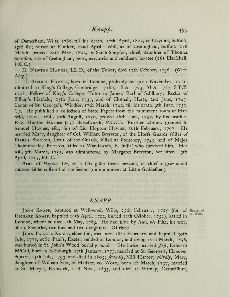 of Damerham, Wilts, 1766, till his death, 17th April, 1822, at Claydon, Suffolk, aged 82; buried at Elmfett, 22nd April. Will, as of Cretingham, Suffolk, 21ft March, proved 24th May, 1822, by Sarah Simpfon, eldeft daughter of Thomas Simpfon, late of Cretingham, gent., executrix and refiduary legatee (261 Herfchell, P.C.C.). II. Newton Haynes, LL.D., of the Tower, died 17th October, 1736. {Gent. Mag.) III. Samuel Haynes, born in London, probably on 30th November, 1701; admitted to King’s College, Cambridge, 1718-9; B.A. 1723, M.A. 1727, S.T.P. 1748; Fellow of King’s College; Tutor to James, Earl of Salifbury; Redtor of Bifhop’s Hatfield, 15th June, 1737, and of Clothall, Herts, 2nd June, 1747; Canon of St. George’s, Windfor, 17th March, 1742, till his death, 9th June, 1752, f. p. He publifhed a colledion of State Papers from the muniment room at Hat- field, 1740. Will, loth Auguft, 1750, proved i6th June, 1752, by his brother, Rev. Hopton Haynes (157 Bettefworth, P.C.C.). Further adfhon. granted to Samuel Haynes, efq., fon of faid Hopton Haynes, i6th February, 1767. He married Mary, daughter of Col. William Brereton, of the Horfe Guards (filler of Francis Brereton, Lieut, of the Guards, killed at Fontenoy, 1745, and of Major Cholmondeley Brereton, killed at Wandewafh, E. India) who furvived him. Her will, 9th March, 1753, was adminiftered by Margaret Brereton, her lifter, 19th April, 1755, P.C.C. Arms of Haynes. Or, on a fefs gules three bezants, in chief a greyhound courant fable, collared of the fecond (on monument at Little Gaddefden). KNAPP. John Knapp, baptifed at Weftwood, Wilts, 25th February, 1725 (fon of Knapp, of Richard Knapp, baptifed 19th April, 1702, buried nth Odlober, 1752), fettled in London, where he died 4th May, 1789. He had iflue by Ann, nie Pike, his wife, of CO. Somerfet, two fons and two daughters. Of thefe John-Painter Knapp, elder fon, was born i8th February, and baptifed 30th July, 1775, at St. Paul’s, Exeter, refided in London, and dying i6th March, 1856, was buried in St. John’s Wood burial-ground. He thrice married, Deborah M‘Call, born in Edinburgh, 17th January, 1773, married at St. George’s, Hanover Square, 14th July, 1793, and died in 1805; Mifs Harper; thirdly^ Mary, daughter of William Sant, of Hadzor, co. Wore., born ift March, 1797, married at St. Mary’s, Bathwick, 21ft Nov., 1835, and died at Witney, Oxfordlhire,