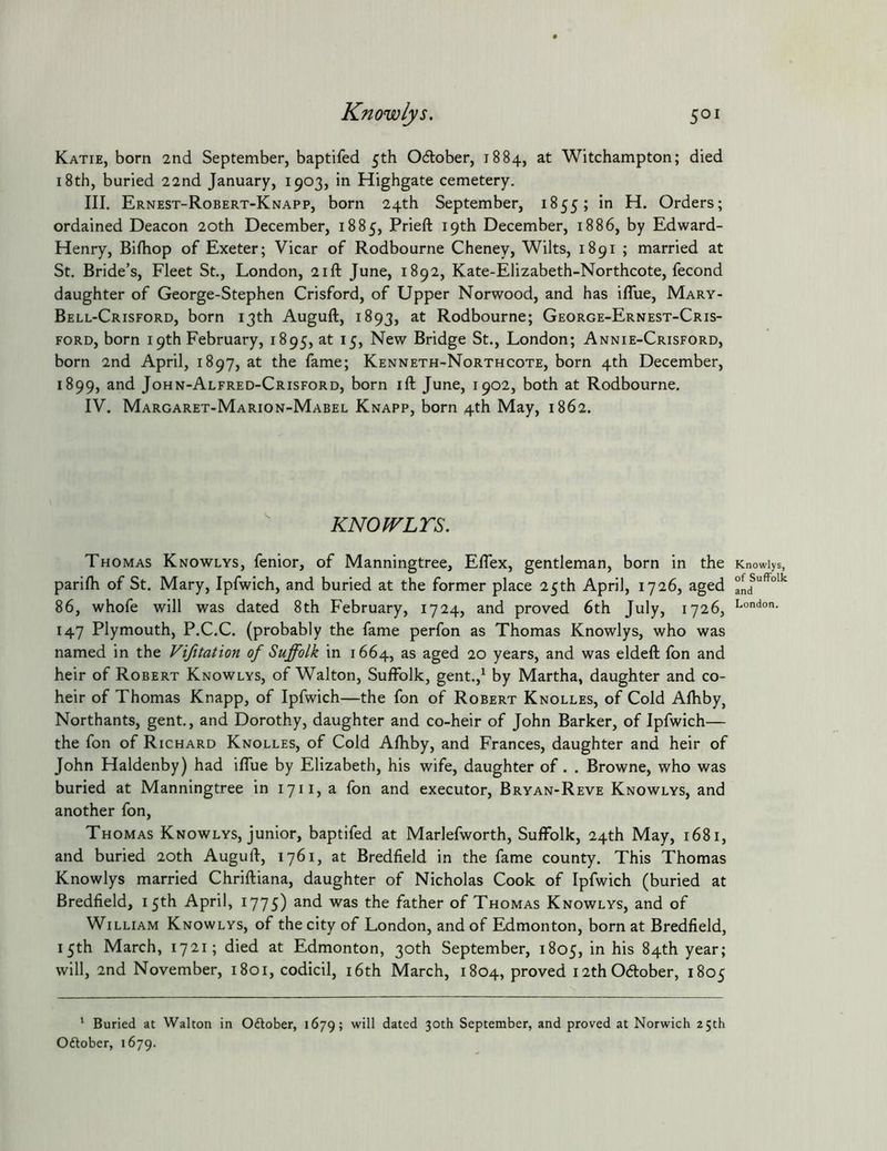 Katie, born 2nd September, baptifed 5th Odtober, 1884, at Witchampton; died 18th, buried 22nd January, 1903, in Highgate cemetery. III. Ernest-Robert-Knapp, born 24th September, 1855; in H. Orders; ordained Deacon 20th December, 1885, Prieft 19th December, 1886, by Edward- Henry, Biftiop of Exeter; Vicar of Rodbourne Cheney, Wilts, 1891 ; married at St. Bride’s, Fleet St., London, 21ft June, 1892, Kate-Elizabeth-Northcote, fecond daughter of George-Stephen Crisford, of Upper Norwood, and has iflue, Mary- Bell-Crisford, born 13th Auguft, 1893, at Rodbourne; George-Ernest-Cris- FORD, born 19th February, 1895, at 15, New Bridge St., London; Annie-Crisford, born 2nd April, 1897, at the fame; Kenneth-Northcote, born 4th December, 1899, and John-Alfred-Crisford, born ift June, 1902, both at Rodbourne. IV. Margaret-Marion-Mabel Knapp, born 4th May, 1862. KNOWLTS. Thomas Knowlys, fenior, of Manningtree, Eflex, gentleman, born in the parilh of St. Mary, Ipfwich, and buried at the former place 25th April, 1726, aged 86, whofe will was dated 8th February, 1724, and proved 6th July, 1726, 147 Plymouth, P.C.C. (probably the fame perfon as Thomas Knowlys, who was named in the Vifitation of Suffolk in 1664, as aged 20 years, and was eldeft fon and heir of Robert Knowlys, of Walton, Suffolk, gent.,^ by Martha, daughter and co- heir of Thomas Knapp, of Ipfwich—the fon of Robert Knolles, of Cold Afhby, Northants, gent., and Dorothy, daughter and co-heir of John Barker, of Ipfwich— the fon of Richard Knolles, of Cold Afhby, and Frances, daughter and heir of John Haldenby) had iffue by Elizabeth, his wife, daughter of. . Browne, who was buried at Manningtree in 1711, a fon and executor, Bryan-Reve Knowlys, and another fon, Thomas Knowlys, junior, baptifed at Marlefworth, Suffolk, 24th May, 1681, and buried 20th Auguft, 1761, at Bredfield in the fame county. This Thomas Knowlys married Chriftiana, daughter of Nicholas Cook of Ipfwich (buried at Bredfield, 15th April, 1775) and was the father of Thomas Knowlys, and of William Knowlys, of the city of London, and of Edmonton, born at Bredfield, 15th March, 1721; died at Edmonton, 30th September, 1805, in his 84th year; will, 2nd November, 1801, codicil, i6th March, 1804, proved 12th Oftober, 1805 ‘ Buried at Walton in Oftober, 1679; will dated 30th September, and proved at Norwich 25th Oftober, 1679. Knowlys, of Suffolk and London.