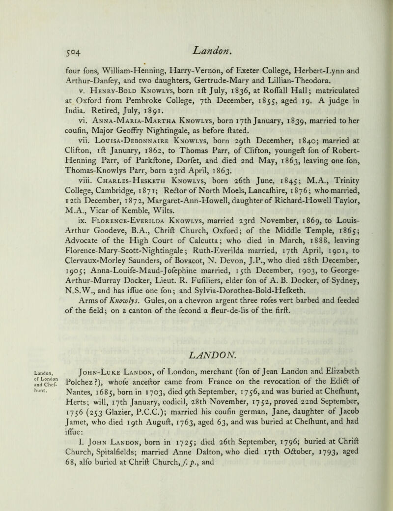 Landon, of London and Chef- hunt. 504 Landon. four fons, William-Henning, Harry-Vernon, of Exeter College, Herbert-Lynn and Arthur-Danfey, and two daughters, Gertrude-Mary and Lillian-Theodora. V. H enry-Bold Knowlys, born ift July, 1836, at Roflall Hall; matriculated at Oxford from Pembroke College, 7th December, 1855, aged 19. A judge in India. Retired, July, 1891. vi. Anna-Maria-Martha Knowlys, born 17th January, 1839, married to her coufin. Major Geoffry Nightingale, as before ftated. vii. Louisa-Debonnaire Knowlys, born 29th December, 1840; married at Clifton, ill January, 1862, to Thomas Parr, of Clifton, youngeft fon of Robert- Henning Parr, of Parkllone, Dorfet, and died 2nd May, 1863, leaving one fon, Thomas-Knowlys Parr, born 23rd April, 1863. viii. Charles-Hesketh Knowlys, born 26th June, 1845; M.A., Trinity College, Cambridge, 1871; Redor of North Moels, Lancalhire, 1876; who married, 12th December, 1872, Margaret-Ann-Howell, daughter of Richard-Howell Taylor, M. A., Vicar of Kemble, Wilts. ix. Florence-Everilda Knowlys, married 23rd November, 1869, to Louis- Arthur Goodeve, B.A., Chrill Church, Oxford; of the Middle Temple, 1865; Advocate of the High Court of Calcutta; who died in March, 1888, leaving Florence-Mary-Scott-Nightingale; Ruth-Everilda married, 17th April, 1901, to Clervaux-Morley Saunders, of Bovacot, N. Devon, J.P., who died 28th December, 1905; Anna-Louife-Maud-Jofephine married, 15th December, 1903, to George- Arthur-Murray Docker, Lieut. R. Fuliliers, elder fon of A. B. Docker, of Sydney, N. S.W., and has ilTue one fon; and Sylvia-Dorothea-Bold-Helketh. Arms of Knowlys. Gules, on a chevron argent three rofes vert barbed and feeded of the field; on a canton of the fecond a fleur-de-lis of the firft. LANDON. John-Luke Landon, of London, merchant (fon of Jean Landon and Elizabeth Polchez ?), whofe anceftor came from France on the revocation of the EdiA of Nantes, 1685, born in 1703, died 9th September, 1756, and was buried at Chelhunt, Herts; will, 17th January, codicil, 28th November, 1752, proved 22nd September, 1756 (253 Glazier, P.C.C.); married his coufin german, Jane, daughter of Jacob Jamet, who died 19th Augull, 1763, aged 63, and was buried at Chelhunt, and had iflue: I. John Landon, born in 1725; died 26th September, 1796; buried at Chrill Church, Spitalfields; married Anne Dalton, who died 17th Odober, I793> aged 68, alfo buried at Chrill Church,/./)., and