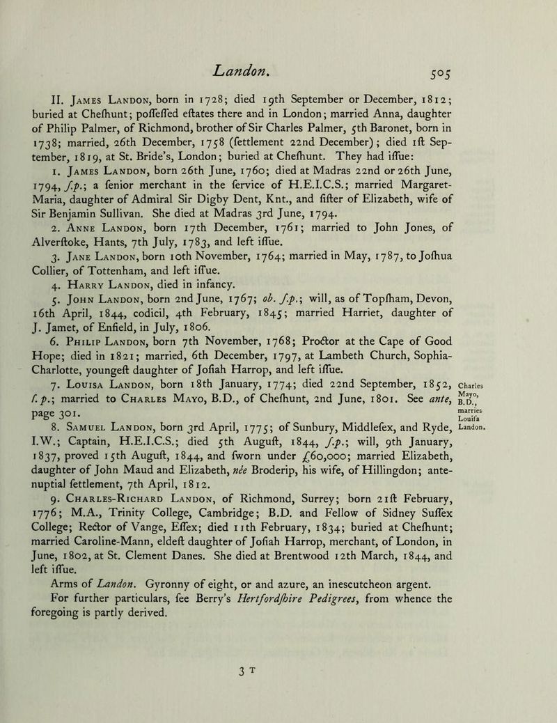 II. James Landon, born in 1728; died 19th September or December, 1812; buried at Chefhunt; poflefled eftates there and in London; married Anna, daughter of Philip Palmer, of Richmond, brother of Sir Charles Palmer, 5th Baronet, born in 1738; married, 26th December, 1758 (fettlement 22nd December); died ift Sep- tember, 1819, at St. Bride’s, London; buried at Chefhunt. They had iflue; 1. James Landon, born 26th June, 1760; died at Madras 22nd or 26th June, 1794,//).; a fenior merchant in the fervice of H.E.I.C.S.; married Margaret- Maria, daughter of Admiral Sir Digby Dent, Knt., and lifter of Elizabeth, wife of Sir Benjamin Sullivan. She died at Madras 3rd June, 1794. 2. Anne Landon, born 17th December, 1761; married to John Jones, of Alverftoke, Hants, 7th July, 1783, and left iflue. 3. Jane Landon, born loth November, 1764; married in May, 1787, to Jolhua Collier, of Tottenham, and left ilTue. 4. Harry Landon, died in infancy. 5. John Landon, born 2nd June, 1767; ob. J.p,\ will, as of Toplham, Devon, i6th April, 1844, codicil, 4th February, 1845; n^arried Harriet, daughter of J. Jamet, of Enfield, in July, 1806. 6. Philip Landon, born 7th November, 1768; Proftor at the Cape of Good Hope; died in 1821; married, 6th December, 1797, at Lambeth Church, Sophia- Charlotte, youngeft daughter of Jofiah Harrop, and left ifliie. 7. Louisa Landon, born i8th January, 1774; died 22nd September, 1852, f.p.\ married to Charles Mayo, B.D., of Chefhunt, 2nd June, 1801. See ante^ page 301. I.W.; Captain, H.E.I.C.S.; died 5th Auguft, 1844, /.p.\ will, 9th January, 1837, proved 15th Auguft, 1844, and fworn under ^60,000; married Elizabeth, daughter of John Maud and Elizabeth, nee Broderip, his wife, of Hillingdon; ante- nuptial fettlement, 7th April, 1812. 9. Charles-Richard Landon, of Richmond, Surrey; born 21ft February, 1776; M.A., Trinity College, Cambridge; B.D. and Fellow of Sidney Suflex College; Redor of Vange, Eflex; died nth February, 1834; buried at Chefhunt; married Caroline-Mann, eldeft daughter of Jofiah Harrop, merchant, of London, in June, 1802, at St. Clement Danes. She died at Brentwood 12th March, 1844, and left iflue. Arms of Landon. Gyronny of eight, or and azure, an inescutcheon argent. For further particulars, fee Berry’s Hertfordjhire Pedigrees^ from whence the foregoing is partly derived. Charles Mayo, B.D., marries Louifa