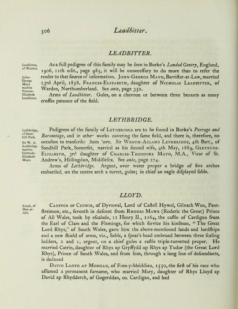 Leadbitter, of Warden. John- George Mayo marries Frances- Elizabeth Leadbitter. Lethbridge, of Sand- hill Park. Sir W. A. Lethbridge marries Gertrude- Elizabeth Mayo. Lloyd, of Dan-yr- Allt. LEADBirrER. As a full pedigree of this family may be feen in Burke’s Landed Gentry^ England, 1906, iith edit., page 985, it will be unneceflary to do more than to refer the reader to that fource of information. John-George Mayo, Barrifter-at-Law, married 23rd April, 1858, Frances-Elizabeth, daughter of Nicholas Leadbitter, of Warden, Northumberland. See ante^ page 352. Arms of Leadbitter. Gules, on a chevron or between three bezants as many crofles patonce of the field. LETHBRIDGE. Pedigrees of the family of Lethbridge are to be found in Burke’s Peerage and Baronetage.^ and in othe'* works covering the fame field, and there is, therefore, no occafion to tranfcribe :hem ’lere. Sir Wroth-Acland Lethbridge, 4th Bart, of Sandhill Park, Somerfet, narried as his fecond wife, 4th May, 1889, Gertrude- Elizabeth, 3rd daughter of Charles-Theodore Mayo, M.A., Vicar of St. Andrew’s, Hillingdon, Middlefex. See ante^ page 274. Arms of Lethbridge. Argent, over water proper a bridge of five arches embattled, on the centre arch a turret, gules; in chief an eagle difplayed fable. LLOTD. Cadivor or Cedwir, of Dyvnwal, Lord of Caftell Hywel, Gilvach Wen, Pant- ftreimon, etc., feventh in defcent from Rhodri Mawr (Roderic the Great) Prince of All Wales, took by efcalade, ii Henry II., 1164, the caftle of Cardigan from the Earl of Clare and the Flemings, for which fervice his kinfman, “ The Great Lord Rhys,” of South Wales, gave him the above-mentioned lands and lordihips and a new fhield of arms, viz.. Sable, a fpear’s head embrued between three fcaling ladders, 2 and i, argent, on a chief gules a caftle triple-turretted proper. He married Catrin, daughter of Rhys ap Grylfydd ap Rhys ap Tudor (the Great Lord Rhys), Prince of South Wales, and from him, through a long line of defendants, is deduced David Lloyd ap Morgan, of Foes-y-bleiddiau, 1550, the firft of his race who aflumed a permanent furname, who married Mary, daughter of Rhys Lloyd ap David ap Rhydderch, of Gogerddan, co. Cardigan, and had