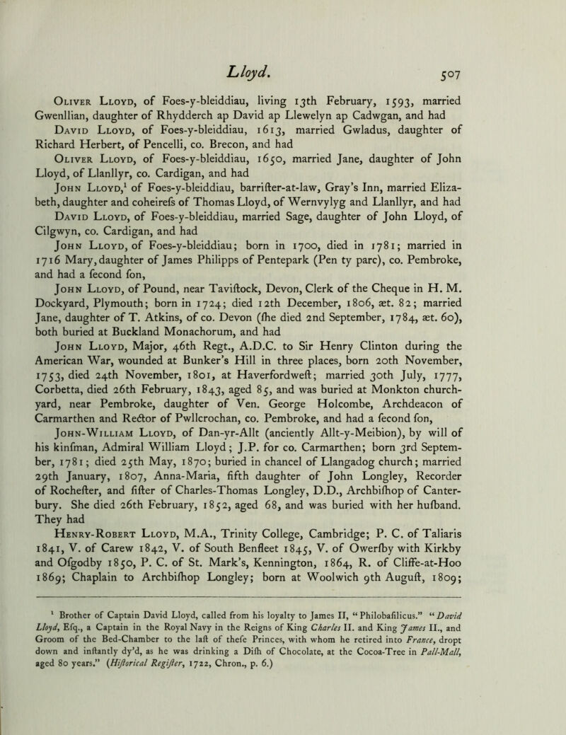 Lloyd, Oliver Lloyd, of Foes-y-bleiddiau, living ijth February, 1593, married Gwenllian, daughter of Rhydderch ap David ap Llewelyn ap Cadwgan, and had David Lloyd, of Foes-y-bleiddiau, 1613, married Gwladus, daughter of Richard Herbert, of Pencelli, co. Brecon, and had Oliver Lloyd, of Foes-y-bleiddiau, 1650, married Jane, daughter of John Lloyd, of Llanllyr, co. Cardigan, and had John Lloyd,^ of Foes-y-bleiddiau, barrifter-at-law, Gray’s Inn, married Eliza- beth, daughter and coheirefs of Thomas Lloyd, of Wernvylyg and Llanllyr, and had David Lloyd, of Foes-y-bleiddiau, married Sage, daughter of John Lloyd, of Cilgwyn, co. Cardigan, and had John Lloyd, of Foes-y-bleiddiau; born in 1700, died in 1781; married in 1716 Mary, daughter of James Philipps of Pentepark (Pen ty pare), co. Pembroke, and had a fecond fon, John Lloyd, of Pound, near Taviftock, Devon, Clerk of the Cheque in H. M. Dockyard, Plymouth; born in 1724; died 12th December, 1806, aet. 82; married Jane, daughter of T. Atkins, of co. Devon (Ihe died 2nd September, 1784, aet. 60), both buried at Buckland Monachorum, and had John Lloyd, Major, 46th Regt., A.D.C. to Sir Henry Clinton during the American War, wounded at Bunker’s Hill in three places, born 20th November, 1753, died 24th November, 1801, at Haverfordweft; married 30th July, 1777, Corbetta, died 26th February, 1843, 85, and was buried at Monkton church- yard, near Pembroke, daughter of Ven. George Holcombe, Archdeacon of Carmarthen and Redtor of Pwllcrochan, co. Pembroke, and had a fecond fon, JoHN-WiLLiAM Lloyd, of Dan-yr-Allt (anciently Allt-y-Meibion), by will of his kinfman. Admiral William Lloyd; J.P. for co. Carmarthen; born 3rd Septem- ber, 1781; died 25th May, 1870; buried in chancel of Llangadog church; married 29th January, 1807, Anna-Maria, fifth daughter of John Longley, Recorder of Rochefter, and lifter of Charles-Thomas Longley, D.D., Archbifhop of Canter- bury. She died 26th February, 1852, aged 68, and was buried with her hufband. They had Henry-Robert Lloyd, M.A., Trinity College, Cambridge; P. C. of Taliaris 1841, V. of Carew 1842, V. of South Benfleet 1845, Owerfby with Kirkby and Ofgodby 1850, P. C. of St. Mark’s, Kennington, 1864, R. of Cliffe-at-Hoo 1869; Chaplain to Archbifhop Longley; born at Woolwich 9th Auguft, 1809; ^ Brother of Captain David Lloyd, called from his loyalty to James II, “ Philobafilicus.” “ David Lloyd, Efq., a Captain in the Royal Navy in the Reigns of King Charles II. and King James II., and Groom of the Bed-Chamber to the laft of thefe Princes, with whom he retired into France, dropt down and inftantly dy’d, as he was drinking a Dilh of Chocolate, at the Cocoa-Tree in Pall-Mall, aged 80 years.” (liijlorical Regijler, 1722, Chron., p. 6.)