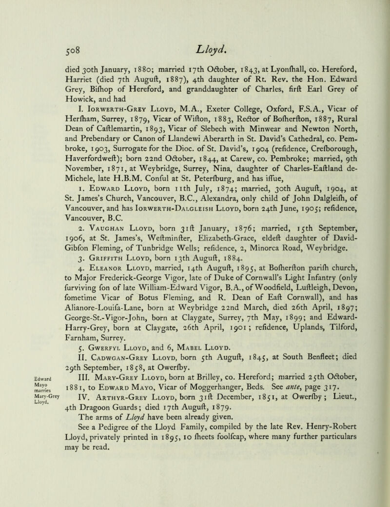 Edward Mayo marries Mary-Grey Lloyd. 508 Lloyd, died 30th January, 1880; married 17th Odober, 1843, at Lyonfball, co. Hereford, Harriet (died 7th Auguft, 1887), 4th daughter of Rt. Rev. the Hon. Edward Grey, Bifhop of Hereford, and granddaughter of Charles, firft Earl Grey of Howick, and had I. Iorwerth-Grey Lloyd, M.A., Exeter College, Oxford, F.S.A., Vicar of Herlham, Surrey, 1879, Vicar of Wifton, 1883, Redor of Bolherfton, 1887, Rural Dean of Caftlemartin, 1893, Vicar of Slebech with Minwear and Newton North, and Prebendary or Canon of Llandewi Aberarth in St. David’s Cathedral, co. Pem- broke, 1903, Surrogate for the Dioc. of St. David’s, 1904 (refidence, Crelborough, Haverfordweft); born 22nd Odober, 1844, at Carew, co. Pembroke; married, 9th November, 1871, at Weybridge, Surrey, Nina, daughter of Charles-Eaftland de- Michele, late H.B.M. Conful at St. Peterfburg, and has iflue, 1. Edward Lloyd, born nth July, 1874; married, 30th Auguft, 1904, at St. James’s Church, Vancouver, B.C., Alexandra, only child of John Dalgleilh, of Vancouver, and has Iorwerth-Dalgleish Lloyd, born 24th June, 1905; refidence, Vancouver, B.C. 2. Vaughan Lloyd, born 31ft January, 1876; married, 15th September, 1906, at St. James’s, Weftminfter, Elizabeth-Grace, eldeft daughter of David- Gibfon Fleming, of Tunbridge Wells; refidence, 2, Minorca Road, Weybridge. 3. Griffith Lloyd, born 13th Auguft, 1884. 4. Eleanor Lloyd, married, 14th Auguft, 1895, at Bolherfton parilh church, to Major Frederick-George Vigor, late of Duke of Cornwall’s Light Infantry (only furviving fon of late William-Edward Vigor, B.A., of Woodfield, Luftleigh, Devon, fometime Vicar of Botus Fleming, and R. Dean of Eaft Cornwall), and has Alianore-Louifa-Lane, born at Weybridge 22nd March, died 26th April, 1897; George-St.-Vigor-John, born at Claygate, Surrey, 7th May, 1899; and Edward- Harry-Grey, born at Claygate, 26th April, 1901 ; refidence. Uplands, Tilford, Farnham, Surrey. 5. Gwerfyl Lloyd, and 6, Mabel Lloyd. II. Cadwgan-Grey Lloyd, born 5th Auguft, 1845, at South Benfleet; died 29th September, 1858, at Owerlby. III. Mary-Grey Lloyd, born at Brilley, co. Hereford; married 25th 0(ftober, 1881, to Edward Mayo, Vicar of Moggerhanger, Beds. See ante^ page 317. IV. Arthyr-Grey Lloyd, born 31ft December, 1851, at Owerlby; Lieut., 4th Dragoon Guards; died 17th Auguft, 1879. The arms of Lloyd have been already given. See a Pedigree of the Lloyd Family, compiled by the late Rev. Henry-Robert Lloyd, privately printed in 1895, 10 Iheets foolfcap, where many further particulars may be read.