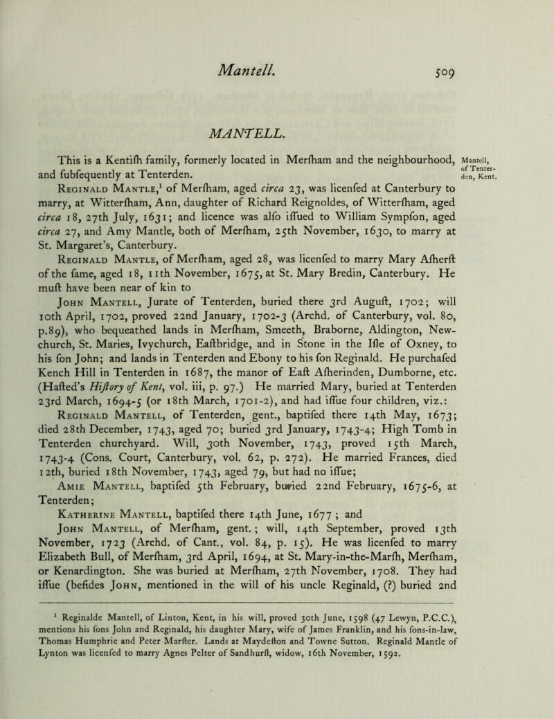 MantelL MANTELL. This is a Kentifh family, formerly located in Merlham and the neighbourhood, and fubfequently at Tenterden. Reginald Mantle,^ of Merlham, aged circa 23, was licenfed at Canterbury to marry, at Witterfliam, Ann, daughter of Richard Reignoldes, of Witterlham, aged circa 18, 27th July, 1631; and licence was alfo iflued to William Sympfon, aged circa 27, and Amy Mantle, both of Merlham, 25th November, 1630, to marry at St. Margaret’s, Canterbury. Reginald Mantle, of Merlham, aged 28, was licenfed to marry Mary Alherft of the fame, aged 18, nth November, 1675, at St. Mary Bredin, Canterbury. He muft have been near of kin to John Mantell, Jurate of Tenterden, buried there 3rd Auguft, 1702; will loth April, 1702, proved 22nd January, 1702-3 (Archd. of Canterbury, vol. 80, p.89), who bequeathed lands in Merlham, Smeeth, Braborne, Aldington, New- church, St. Maries, Ivychurch, Eaftbridge, and in Stone in the Ille of Oxney, to his fon John; and lands in Tenterden and Ebony to his fon Reginald. He purchafed Kench Hill in Tenterden in 1687, the manor of Eaft Alherinden, Dumborne, etc. (Halled’s Hijlory of Kent^ vol. iii, p. 97.) He married Mary, buried at Tenterden 23rd March, 1694-5 (or i8th March, 1701-2), and had iflue four children, viz.: Reginald Mantell, of Tenterden, gent., baptifed there 14th May, 1673; died 28th December, 1743, aged 70; buried 3rd January, 1743-4; High Tomb in Tenterden churchyard. Will, 30th November, 1743, proved 15th March, 1743-4 (Cons. Court, Canterbury, vol. 62, p. 272). He married Frances, died 12th, buried i8th November, 1743, aged 79, but had no ilTue; Amie Mantell, baptifed 5th February, buried 22nd February, 1675-6, at Tenterden; Katherine Mantell, baptifed there 14th June, 1677 ; and John Mantell, of Merlham, gent.; will, 14th September, proved 13th November, 1723 (Archd. of Cant,, vol. 84, p. 15). He was licenfed to marry Elizabeth Bull, of Merlham, 3rd April, 1694, at St. Mary-in-the-Marlh, Merlham, or Kenardington. She was buried at Merlham, 27th November, 1708. They had ilTue (belides John, mentioned in the will of his uncle Reginald, (?) buried 2nd * Reginalde Mantell, of Linton, Kent, in his will, proved 30th June, 1598 (47 Lewyn, P.C.C.), mentions his fons John and Reginald, his daughter Mary, wife of James Franklin, and his fons-in-law, Thomas Humphrie and Peter Marfter. Lands at Maydefton and Towne Sutton. Reginald Mantle of Lynton was licenfed to marry Agnes Pelter of Sandhurll, widow, i6th November, 1592. Mantell, of Tenter- den, Kent.