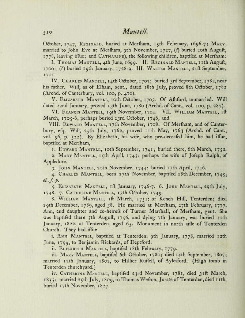 Oftober, 1747, Reginald, buried at Merfham, 15th February, 1696-7; Mary, married to John Eve at Merfliam, 9th November, 1727, (?) buried 20th Auguft, 1778, leaving ilTue; and Catharine), the following children, baptifed at Merlham; I. Thomas Mantell, 4th June, 1699. II. Reginald Mantell, i ith Auguft, 1700; (?) buried 19th January, 1728-9. III. Walter Mantell, 21ft September, 1701. IV. Charles Mantell, 14th Odober, 1702; buried 3rd September, I782,near his father. Will, as of Elham, gent., dated i8th July, proved 8th Odtober, 1782 (Archd. of Canterbury, vol. 100, p. 470). V. Elizabeth Mantell, loth Odlober, 1703. Of Alhford, unmarried. Will dated 22nd January, proved 13th June, 1780 (Archd. of Cant., vol. 100, p. 287). VI. Francis Mantell, 19th November, 1704. VII. William Mantell, ift March, 1705-6, perhaps buried 23rd Ocftober, 1746, and VIII. Edward Mantell, 17th November, 1708. Of Merlham, and of Canter- bury, efq. Will, 25th July, 1762, proved nth May, 1763 (Archd. of Cant., vol. 96, p. 522). By Elizabeth, his wife, who pre-deceafed him, he had ilTue, baptifed at Merlham, 1. Edward Mantell, 10th September, 1741; buried there, 6th March, 1752. 2. Mary Mantell, 15th April, 1743; perhaps the wife of Jofeph Ralph, of Appledore. 3. John Mantell, 20th November, 1744; buried 17th April, 1746. 4. Charles Mantell, born 27th November, baptifed i8th December, 1745; oh.J. f. 5. Elizabeth Mantell, ift January, 1746-7. 6. John Mantell, 29th July, 1748. 7. Catherine Mantell, 13th 06tober, 1749. 8. William Mantell, ift March, 1751; of Kench Hill, Tenterden; died 29th December, 1789, aged 38. He married at Merlham, 27th February, 1777, Ann, 2nd daughter and co-heirefs of Turner Marlhall, of Merlham, gent. She was baptifed there 5th Auguft, 1756, and dying 7th January, was buried nth January, 1822, at Tenterden, aged 65. Monument in north aifle of Tenterden Church. They had iflue i. Ann Mantell, baptifed at Tenterden, 9th January, 1778, married 12th June, 1799, to Benjamin Rickards, of Deptford. ii. Elizabeth Mantell, baptifed i8th February, 1779. iii. Mary Mantell, baptifed 6th Odober, 1780; died 14th September, 1807; married 12th January, 1802, to Hillier Ruflell, of Aylesford. (High tomb in Tenterden churchyard.) iv. Catherine Mantell, baptifed 23rd November, 1781, died 31ft March, 1855; married 25th July, 1809, to Thomas Wefton, Jurate of Tenterden,died nth, buried 17th November, 1827.