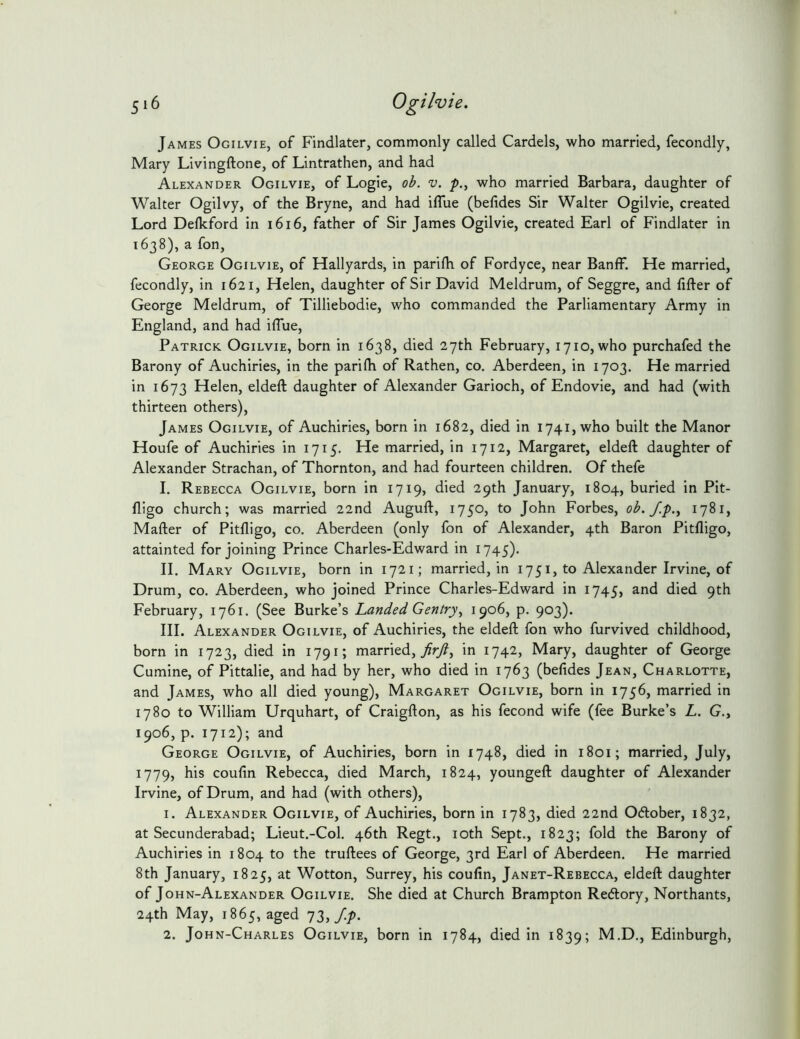 James Ogilvie, of Findlater, commonly called Cardels, who married, fecondly, Mary Livingftone, of Lintrathen, and had Alexander Ogilvie, of Logie, ob. v. p., who married Barbara, daughter of Walter Ogilvy, of the Bryne, and had iflue (befides Sir Walter Ogilvie, created Lord Defkford in i6i6, father of Sir James Ogilvie, created Earl of Findlater in 1638), a fon, George Ogilvie, of Hallyards, in parifh of Fordyce, near Banff. He married, fecondly, in 1621, Helen, daughter of Sir David Meldrum, of Seggre, and fifter of George Meldrum, of Tilliebodie, who commanded the Parliamentary Army in England, and had iffue, Patrick Ogilvie, born in 1638, died 27th February, 1710, who purchafed the Barony of Auchiries, in the parifh of Rathen, co. Aberdeen, in 1703. He married in 1673 Helen, eldeft daughter of Alexander Garioch, of Endovie, and had (with thirteen others), James Ogilvie, of Auchiries, born in 1682, died in 1741, who built the Manor Houfe of Auchiries in 1715. He married, in 1712, Margaret, eldeft daughter of Alexander Strachan, of Thornton, and had fourteen children. Of thefe I. Rebecca Ogilvie, born in 1719, died 29th January, 1804, buried in Pit- lligo church; was married 22nd Auguft, 1750, to John Forbes, ob./.p., 1781, Mafter of Pitfligo, co. Aberdeen (only fon of Alexander, 4th Baron Pitfligo, attainted for joining Prince Charles-Edward in 1745). II. Mary Ogilvie, born in 1721; married, in 1751, to Alexander Irvine, of Drum, CO. Aberdeen, who joined Prince Charles-Edward in 1745, and died 9th February, 1761. (See Burke’s Landed Gentry, 1906, p. 903). III. Alexander Ogilvie, of Auchiries, the eldeft fon who furvived childhood, born in 1723, died in 1791; married,/rj?, in 1742, Mary, daughter of George Cumine, of Pittalie, and had by her, who died in 1763 (befides Jean, Charlotte, and James, who all died young), Margaret Ogilvie, born in 1756, married in 1780 to William Urquhart, of Craigfton, as his fecond wife (fee Burke’s L, G., 1906, p. 1712); and George Ogilvie, of Auchiries, born in 1748, died in 1801; married, July, 1779, his couftn Rebecca, died March, 1824, youngeft daughter of Alexander Irvine, of Drum, and had (with others), 1. Alexander Ogilvie, of Auchiries, born in 1783, died 22nd Odlober, 1832, at Secunderabad; Lieut.-Col. 46th Regt., loth Sept., 1823; fold the Barony of Auchiries in 1804 to the truftees of George, 3rd Earl of Aberdeen. He married 8th January, 1825, at Wotton, Surrey, his couftn, Janet-Rebecca, eldeft daughter of John-Alexander Ogilvie. She died at Church Brampton Redlory, Northants, 24th May, 1865, aged 73,/-P- 2. John-Charles Ogilvie, born in 1784, died in 1839; M.D., Edinburgh,